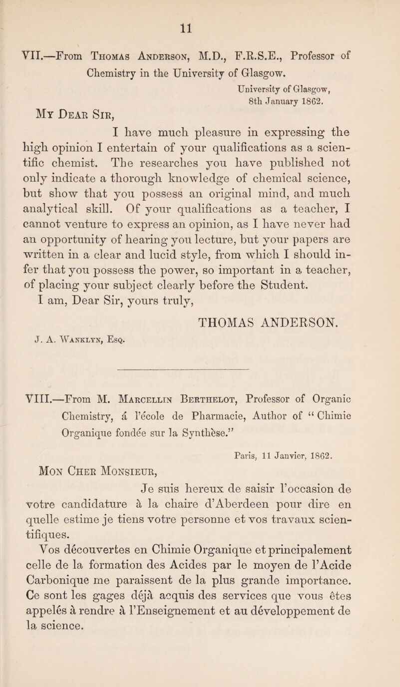 YII.—From Thomas Anderson, M.D., F.R.S.E., Professor of Chemistry in the University of Glasgow. University of Glasgow, 8th January 1862, My Dear Sir, I have much pleasure in expressing the high opinion I entertain of your qualifications as a scien¬ tific chemist. The researches you have published not only indicate a thorough knowledge of chemical science, but show that you possess an original mind, and much analytical skill. Of your qualifications as a teacher, I cannot venture to express an opinion, as I have never had an opportunity of hearing you lecture, but your papers are written in a clear and lucid style, from which I should in¬ fer that you possess the power, so important in a teacher, of placing your subject clearly before the Student. I am, Dear Sir, yours truly, THOMAS ANDERSON. J. A. Wanklyn, Esq. VIII.—-From M. Marcellin Berthelot, Professor of Organic Chemistry, a l’ecole de Pharmacie, Author of u Chimie Organique fondee sur la SyntheseY Paris, 11 Janvier, 1862, Mon Cher Monsieur, Je suis hereux de saisir Poccasion de votre candidature a la chaire d’Aberdeen pour dire en quelle estime je tiens votre personne et vos travaux scien- tifiques. Yos decouvertes en Chimie Organique et principalement celle de la formation des Acides par le moyen de l’Acide Carbonique me paraissent de la plus grande importance. Ce sont les gages deja acquis des services que vous 6tes appeles a rendre a PEnseignement et au developpement de la science.