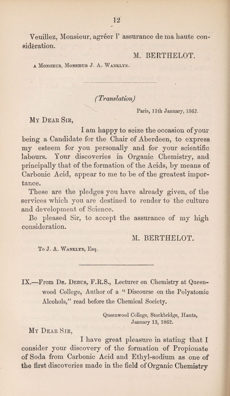 Veuillez, Monsieur, agreer V assurance de ma haute con¬ sideration. M. BERTHELOT. a Monsieur, Monsieur J. A. Waniclyn. ( Translation) Paris, 11th January, 1862. My Dear Sir, I am happy to seize the occasion of your being a Candidate for the Chair of Aberdeen, to express my esteem for you personally and for your scientific labours. Your discoveries in Organic Chemistry, and principally that of the formation of the Acids, by means of Carbonic Acid, appear to me to be of the greatest impor¬ tance. These are the pledges you have already given, of the services which you are destined to render to the culture and development of Science. Be pleased Sir, to accept the assurance of my high consideration. M. BERTHELOT. To J. A. Wanklyn, Esq. IX.—From Dr. Debus, F.R.S., Lecturer on Chemistry at Queen- wood College, Author of a u Discourse on the Polyatomic Alcohols,” read before the Chemical Society. Queenwood College, Stockbridge, Hants, January 13, 1862. My Dear Sir, I have great pleasure in stating that I consider your discovery of the formation of Propionate of Soda from Carbonic Acid and Ethyl-sodium as one of the first discoveries made in the field of Organic Chemistry