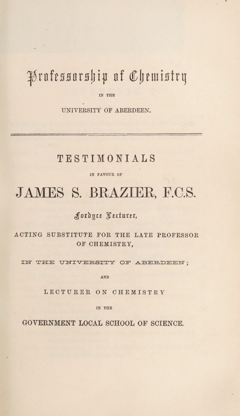 '^rnfessarsliiii nf Cji^nustrij IN THE UNIVERSITY OF ABERDEEN. TESTIMONIALS IN FAVOUR OF JAMES S. BRAZIER, F.C.S. J'0rbgjre ACTING SUBSTITUTE FOR THE LATE PROFESSOR OF CHEMISTRY, Z3<r THE TJZTI-VEHSITir OE ; AND LECTURER ON CHEMISTRY IN THE GOVERNMENT LOCAL SCHOOL OF SCIENCE.