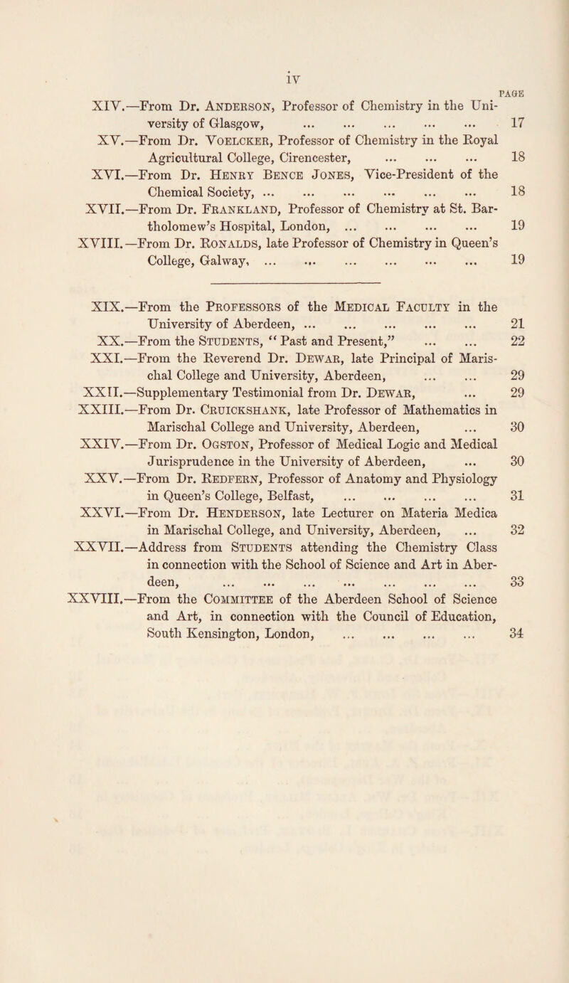 PA&B XIV.—From Dr. Anderson, Professor of Chemistry in the Uni¬ versity of Glasgow, ... ... ... ... ... 17 XV.—From Dr. Voelcker, Professor of Chemistry in the Eoyal Agricultural College, Cirence.ster, . 18 XVI.—From Dr. Henry Bence Jones, Vice-President of the Chemical Society, ... ... ... ... ... ... 18 XVII.—From Dr. Frankland, Professor of Chemistry at St. Bar¬ tholomew’s Hospital, London, ... ... ... ... 19 XVIII. —From Dr. Konalds, late Professor of Chemistry in Queen’s College, Galway,. 19 XIX.—From the Professors of the Medical Faculty in the University of Aberdeen,. 21 XX.—From the Students, “ Past and Present,” . 22 XXI.—From the Reverend Dr. Dewar, late Principal of Maris- chal College and University, Aberdeen, . 29 XXII.—Supplementary Testimonial from Dr. Dewar, ... 29 XXIII.—From Dr. Cruickshank, late Professor of Mathematics in Marischal College and University, Aberdeen, ... 30 XXIV. —From Dr. Ogston, Professor of Medical Logic and Medical Jurisprudence in the University of Aberdeen, ... 30 XXV. —From Dr. Redfern, Professor of Anatomy and Physiology in Queen’s College, Belfast, ... ... ... ... 31 XXVI. —From Dr. Henderson, late Lecturer on Materia Medica in Marischal College, and University, Aberdeen, ... 32 XXVII.—Address from Students attending the Chemistry Class in connection with the School of Science and Art in Aber¬ deen, ... ... ... ... ... ... ... 33 XXVIII.—From the Committee of the Aberdeen School of Science and Art, in connection with the Council of Education, South Kensington, London, . 34