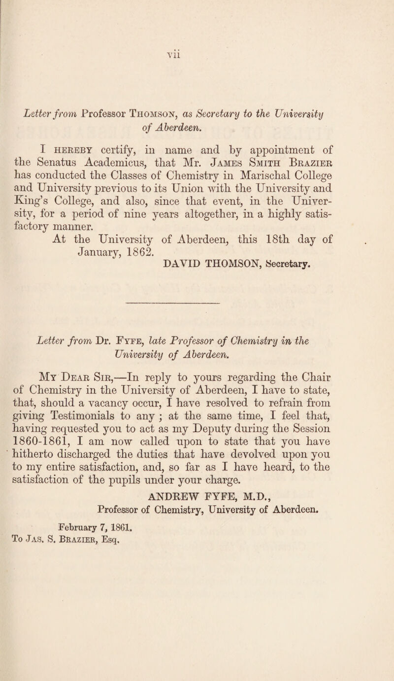 Letter from Professor Thomson, as Secretary to the University of Aberdeen. I HEREBY certify, in name and by appointment of the Senatus Academicus, that Mr. James Smith Brazier has conducted the Classes of Chemistry in Marischal College and University previous to its Union with the University and King’s College, and also, since that event, in the Univer¬ sity, for a period of nine years altogether, in a highly satis¬ factory manner. At the University of Aberdeen, this 18th day of January, 1862. DAVID THOMSON, Secretary. Letter from Dr. Fyfe, late Professor of Chemistry in the University of Aberdeen. My Dear Sir,—In reply to yours regarding the Chair of Chemistry in the University of Aberdeen, I have to state, that, should a vacancy occur, I have resolved to refrain from giving Testimonials to any ; at the same time, I feel that, having requested you to act as my Deputy during the Session 1860-1861, I am now called upon to state that you have hitherto discharged the duties that have devolved upon you to my entire satisfaction, and, so far as I have heard, to the satisfaction of the pupils under your charge. ANDKEW FYFE, M.D., Professor of Chemistry, University of Aberdeen. February 7, 1861. To Jas. S. Brazier, Esq.