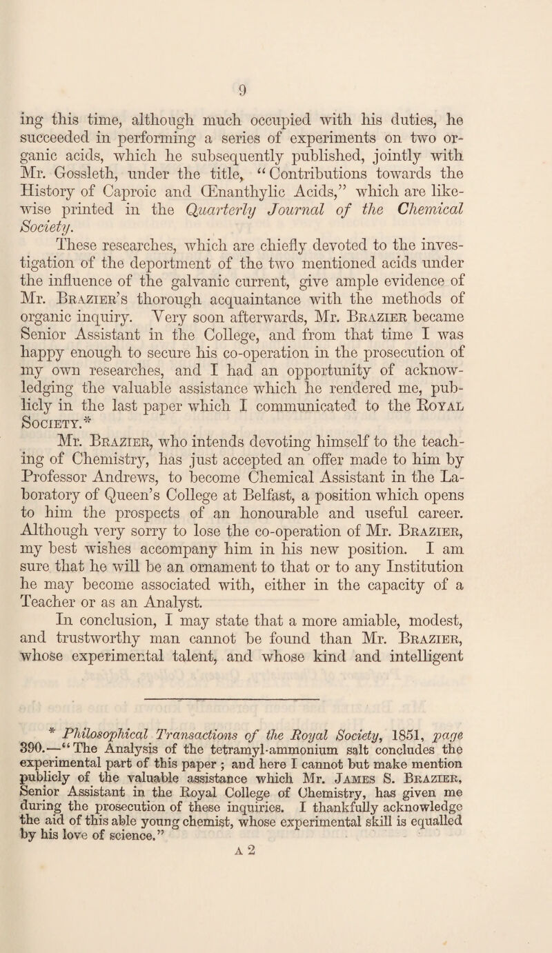 ing this time, altliougli much occupied with his duties, he succeeded in performing a series of experiments on two or¬ ganic acids, which he subsequently published, jointly with Mr. Gossleth, under the title, “ Contributions towards the History of Caproic and CEnanthylic Acids,’’ which are like¬ wise printed in the Quarterly Journal of the Chemical Society. These researches, which are chiefly devoted to the inves¬ tigation of the deportment of the two mentioned acids under the influence of the galvanic current, give ample evidence of Mr. Braxier’s thorough acquaintance with the methods of organic inquiry. Yery soon afterwards, Mr. Brazier became Senior Assistant in the College, and from that time I was happy enough to secure his co-operation in the prosecution of my own researches, and I had an opportunity of acknow¬ ledging the valuable assistance which he rendered me, pub¬ licly in the last paper which I communicated to the Eoyal Society.'”' Mr. Brazier, who intends devoting himself to the teach¬ ing of Chemistry, has just accepted an offer made to him by Professor Andrews, to become Chemical Assistant in the La¬ boratory of Queen’s College at Belfast, a position which opens to him the prospects of an honourable and useful career. Although very sorry to lose the co-operation of Mr. Brazier, my best wishes accompany him in his new position. I am sure that he will be an ornament to that or to any Institution he may become associated with, either in the capacity of a Teacher or as an Analyst. In conclusion, I may state that a more amiable, modest, and trustworthy man cannot be found than Mr. Brazier, whose experimental talent, and whose kind and intelligent * PMloso^pMcal Transactions of the Royal Society, 1851, page 890.—“The Analysis of the tetramyl-ammonium salt concludes the experimental part of this paper ; and here I cannot hut make mention publicly of the valuable assistance which Mr. James S. Brazier, Senior Assistant in the Loyal College of Chemistry, has given me during the prosecution of these inquiries. I thankfully acknowledge the aid of this able young chemist, whose experimental skill is equalled by his love of science.” A 2