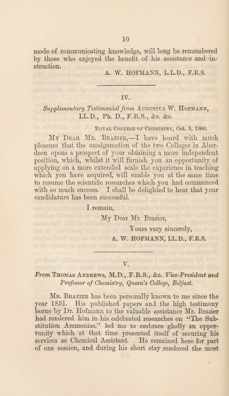 mode of communicating knowledge, will long be remembered by those who enjoyed the benefit of his assistance and in¬ struction. A. W. HOFMANN, L.L.D., F.R.S. IV. Supplementary Testimonial from Augustus W. Hofmann, LL.D., Ph. D., F.P.S., &c. (he. Eotal College of Chemistry, Oct. 5, 1860. My Dear Mr. Brazier,—I have heard with much pleasure that the amalgamation of the two Colleges in Aber¬ deen opens a prospect of your obtaining a more independent position, which, whilst it will furnish you an opportunity of applying on a more extended scale the experience in teaching which you have acquired, will enable you at the same time to resume the scientific researches which you had commenced with so much success. I shall be delighted to hear that your candidature has been successful. I remain. My Dear Mr. Brazier, Yours very sincerely, A. W. HOFMANN, LL.D., F.K.S. V. Prom Thomas Andrews, M.D.,,F.H.S., (fee. Vice-President and Professor of Chemistry, Queen's College, Belfast. Mr. Brazier has been personally known to me since the year 1851. His published papers and the high testimony borne by Dr. Hofmann to the valuable assistance Mr. Brazier had rendered him in his celebrated researches on “The Sub¬ stitution Ammonias,” led me to embrace gladly an oppor¬ tunity which at that time presented itself of securing his services as Chemical Assistant. He remained here for part of one session, and during his short stay rendered the most