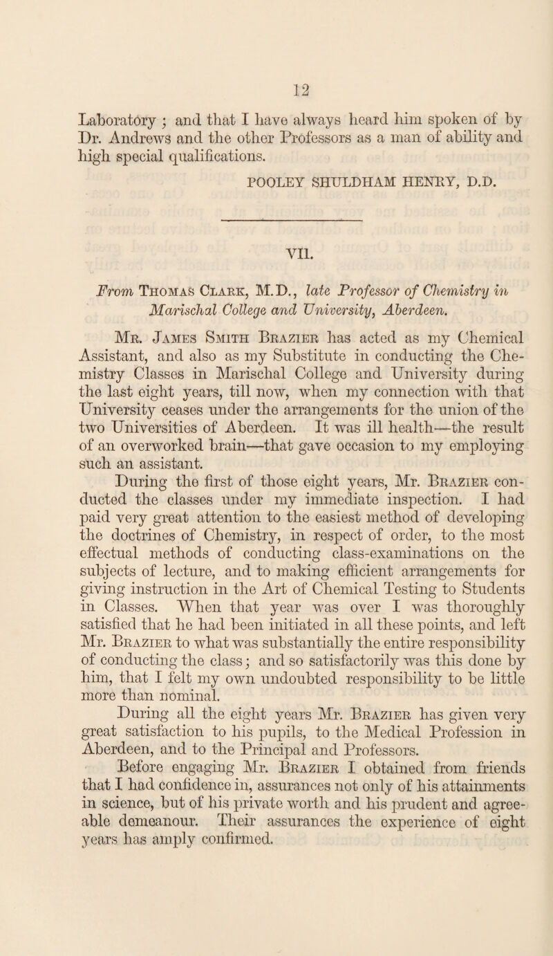 Laboratory ; and that I have always heard him spoken of by Dr. Andrews and the other Professors as a man of ability and high special qualifications. POOLEY SHULDHAM HENEY, D.D. VII. From Thomas CnARK, M. D., late Professor of Chemistry in Marischal College and University, Aberdeen. Mr. James Smith Brazier has acted as my Chemical Assistant, and also as my Substitute in conducting the Che¬ mistry Classes in Marischal College and University during the last eight years, till now, when my connection with that University ceases under the arrangements for the union of the two Universities of Aberdeen. It was ill health—the result of an overworked brain—that gave occasion to my employing such an assistant. During the first of those eight years, Mr. Brazier con¬ ducted the classes under my immediate inspection. I had paid very great attention to the easiest method of developing the doctrines of Chemistry, in respect of order, to the most effectual methods of conducting class-examinations on the subjects of lecture, and to making efficient arrangements for giving instruction in the Art of Chemical Testing to Students in Classes. When that year was over I was thoroughly satisfied that he had been initiated in all these points, and left Mr. Brazier to what was substantially the entire responsibility of conducting the class; and so satisfactorily was this done by him, that I felt my own undoubted responsibility to be little more than nominal. During all the eight years Mr. Brazier has given very great satisfaction to his pupils, to the Medical Profession in Aberdeen, and to the Principal and Professors. Before engaging Mr. Brazier I obtained from fuiends that I had confidence in, assurances not only of his attainments in science, but of his private worth and his prudent and agree¬ able demeanour. Their assurances the experience of eight years has amply confirmed.