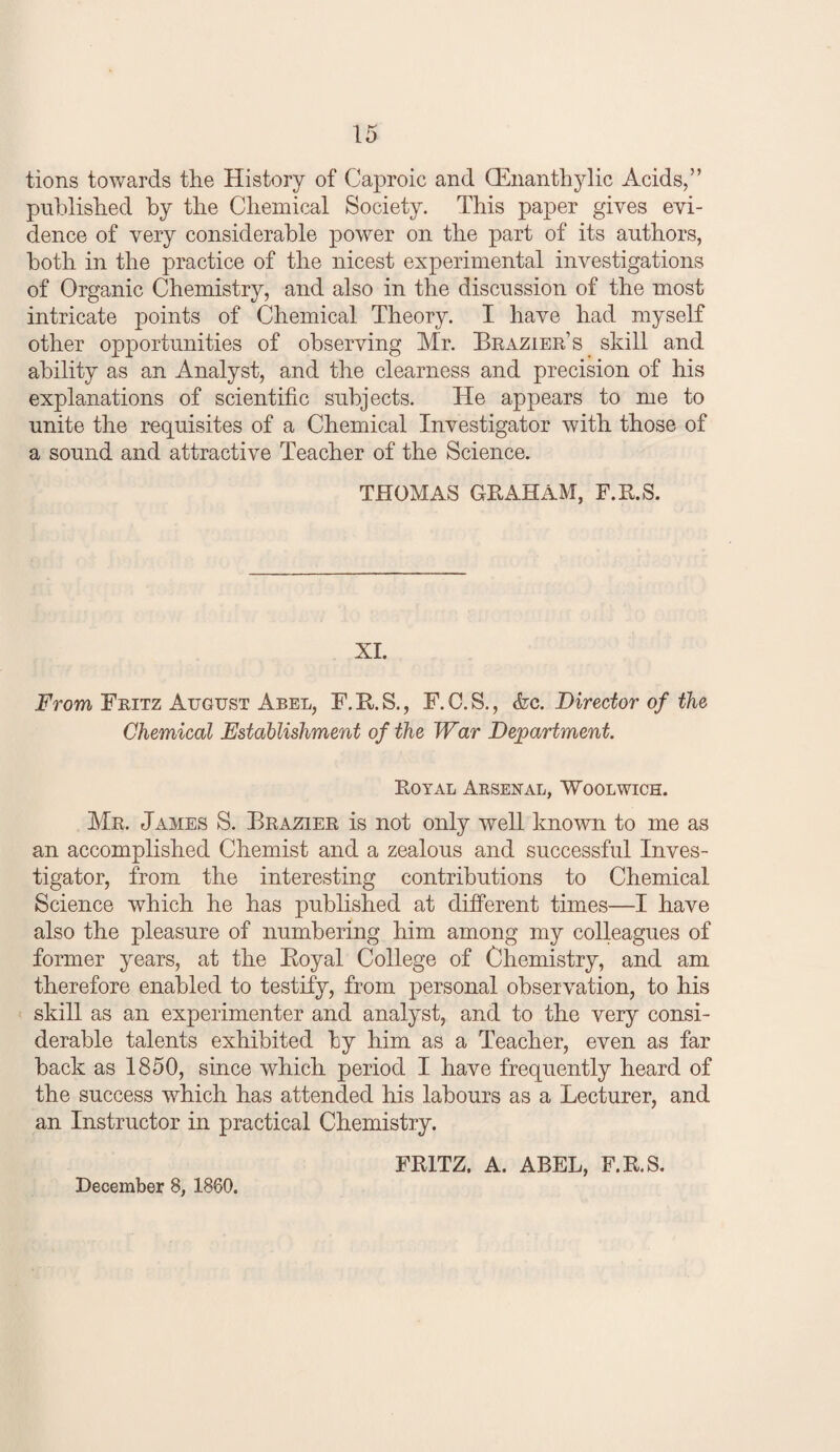 tions towards the History of Caproic and CEnanthylic Acids,” published by the Chemical Society. This paper gives evi¬ dence of very considerable power on the part of its authors, both in the practice of the nicest experimental investigations of Organic Chemistry, and also in the discussion of the most intricate points of Chemical Theory. I have had myself other opportunities of observing Mr. Brazier’s skill and ability as an Analyst, and the clearness and precision of his explanations of scientific subjects. He appears to me to unite the requisites of a Chemical Investigator with those of a sound and attractive Teacher of the Science. THOMAS GRAHxAM, F.R.S. XI. From Fritz August Abel, F.B.S., F.C.S., <kc. Director of the Chemical Establishment of the War Department. Royal Arsenal, 'Woolwich. Mr. James S. Brazier is not only well Imown to me as an accomplished Chemist and a zealous and successful Inves¬ tigator, from the interesting contributions to Chemical Science which he has published at different times—I have also the pleasure of numbering him among my colleagues of former years, at the Eoyal College of Chemistry, and am therefore enabled to testify, from personal observation, to his skill as an experimenter and analyst, and to the very consi¬ derable talents exhibited by him as a Teacher, even as far back as 1850, since which period I have frequently heard of the success which has attended his labours as a Lecturer, and an Instructor in practical Chemistry. FRITZ, A. ABEL, F.R.S. December 8, 1860.