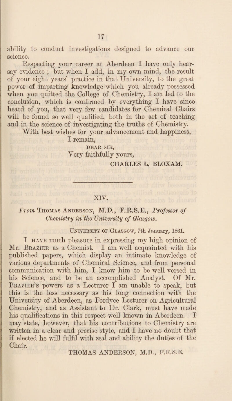 ability to conduct investigations designed to advance our science. Eespecting your career at Aberdeen I have only hear¬ say evidence ; but when I add, in my own mind, the result of your eight years’ practice in that University, to the great power of imparting knowledge which you already possessed when you quitted the College of Chemistry, I am led to the conclusion, which is confirmed by everything I have since heard of you, that very few candidates for Chemical Chairs will be found so well qualified, both in the art of teaching and in the science of investigating the truths of Chemistry. With best wishes for your advancement and happiness, I remain, DEAR SIR, Very faithfully yours, CHARLES L. BLOXAM. XIV. Erom Thomas Anderson, M.D., F.RS.E., Professor of Chemistry in the University of Glasgow. Univeesity oe Glasgow, 7th January, 1861. I HAVE much pleasure in expressing my high opinion of Mr. Brazier as a Chemist. I am well acquainted with his j pubhshed papers, which display an intimate knowledge of I various departments of Chemical Science, and Aom personal { communication with him, I know him to be well versed in I his Science, and to be an accomphshed Analyst. Of Mr. Brazier’s powers as a Lecturer I am imable to speak, but : this is the less necessary as his long connection with the 1 University of Aberdeen, as Fordyce Lecturer on Agricultural j Chemistry, and as Assistant to Dr. Clark, must have made j his qualifications in this respect well known in Aberdeen. I I may state, however, that his contributions to Chemistry are ij written in a clear and precise style, and I have no doubt that { if elected he will fulfil with zeal and ability the duties of the \ Chair. THOMAS ANDERSON, M.D., F.R.S.E.