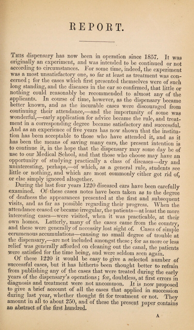 REPORT. This dispensary has now been in operation since 1857. It was originally an experiment, and was intended to be continued or not according to circumstances. For some time, indeed, the experiment was a most unsatisfactory one, so far at least as treatment was con¬ cerned ; for the cases which first presented themselves were of such long standing, and the diseases in the ear so confirmed, that little or nothing could reasonably be recommended to almost any of the applicants. In course of time, however, as the dispensary became better known, and as the incurable cases were discouraged from continuing their attendance,—and the importunity of some was wonderful,—early application for advice became the rule, and treat¬ ment in a corresponding degree became satisfactory and successful. And as an expenence of five years has now shown that the mstitu- tion has been acceptable to those who have attended it, and as it has been the means of saving many ears, the present intention is to continue it, in the hope that the dispensary may some day be of use to our Medical School, and that those who choose may have an opportunity of studying practically a class of diseases—dry and uninteresting, perhaps—of which, as a general rule, students see little or nothing, and which are most commonly either got rid of or else simply ignored altogether. During the last four years 1220 diseased ears have been carefully examined. Of these cases notes have been taken as to the degree of deafness the appearances presented at the first and subsequent visits, and as far as possible regarding their progress. When the attendance ceased or became irregular, the patients—at least the more interesting cases—were visited, when it was practicable, at their own homes. Latterly, many of the cases came from the country and these were generally of necessity lost sight of. Cases of simple cerumenous accumulations—causing no small degree of trouble at the dispensary,—are not included amongst these; for as more or less relief was generally afforded on cleaning out the canal, the patients were satisfied for the time being, and were seldom seen again. Of these 1220 it would be easy to give a selected number of successful cases, but it has hitherto been thought better to refrain from publishing any of the cases that were treated during the early years of the dispensary’s operations; for, doubtless, at first errors in diagnosis and treatment were not uncommon. It is now proposed to give a brief account of all the cases that applied in succession during last year, whether thought fit for treatment or not. They amount in all to about 250, and of these the present paper contains an abstract of the first hundred. A