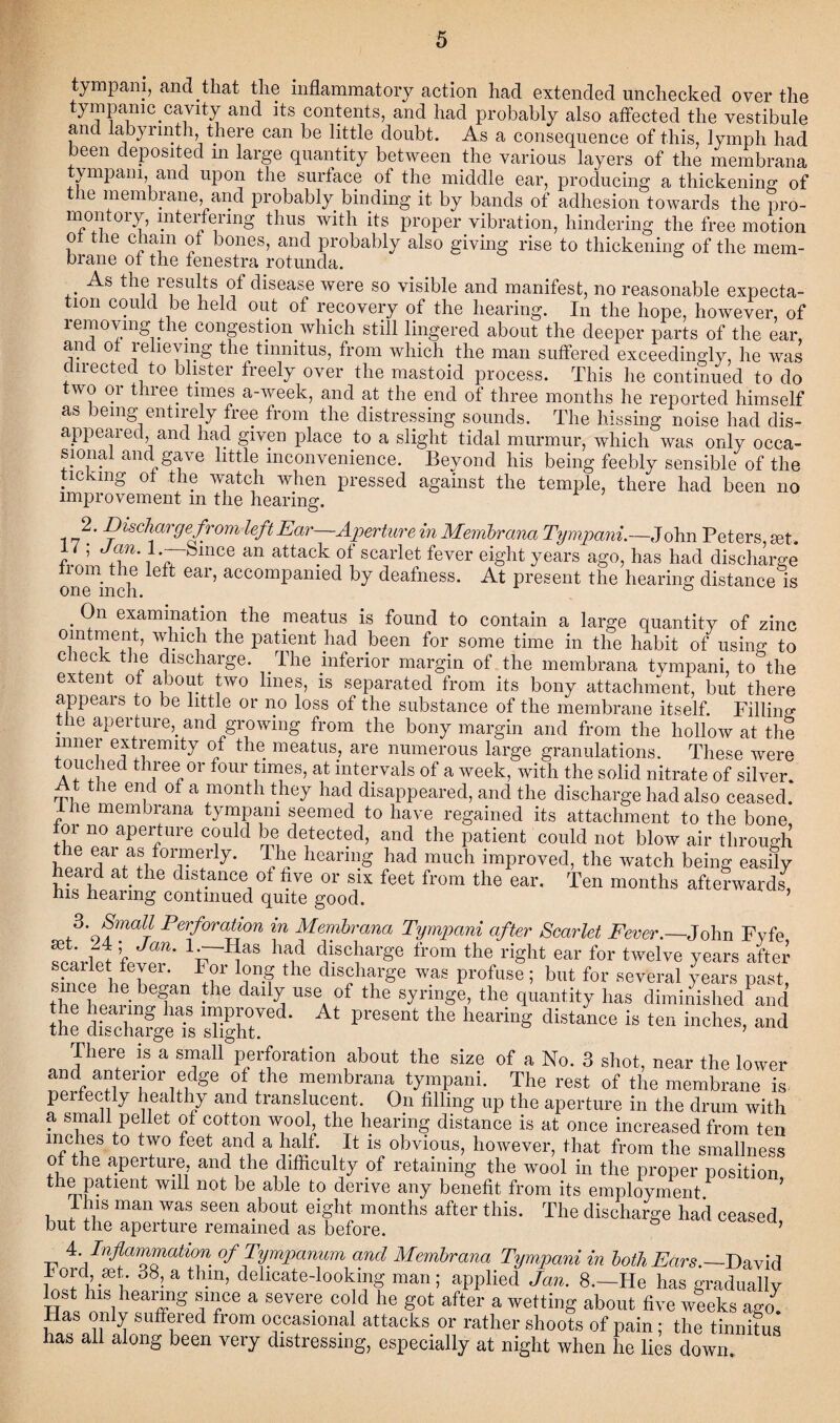 tympani, and that the inflammatory action had extended unchecked over the tympanic cavity and its contents, and had probably also affected the vestibule and labyrinth, there can be little doubt. As a consequence of this, lymph had been deposited m large quantity between the various layers of the membrana ympani, and upon the surface of the middle ear, producing a thickening of the membrane, and probably binding it by bands of adhesion towards the pro¬ montory, interfering thus with its proper vibration, hindering the free motion ot the chain of bones, and probably also giving rise to thickening of the mem¬ brane of the fenestra rotunda. As the results of disease were so visible and manifest, no reasonable expecta¬ tion could be held out of recovery of the hearing. In the hope, however, of removing the congestion which still lingered about the deeper parts of the ear, and of relieving the tinnitus, from which the man suffered exceedingly, he was directed to blister freely over the mastoid process. This he continued to do wo or three times a-week, and at the end of three months he reported himself as being entirely free from the distressing sounds. The hissing noise had dis¬ appeared and had given place to a slight tidal murmur, which was only occa¬ sional and gave little inconvenience. Beyond his being feebly sensible of the ticking of the watch when pressed against the temple, there had been no improvement m the hearing. 17^' Discharge from left Ear—Aperture in Membrana Tympani.—John Peters set. , Jan. 1.—-Since an attack of scarlet fever eight years ago, has had discharge trom the left ear, accompanied by deafness. At present the hearing distance is . examinatl°n the meatus is found to contain a large quantity of zinc ointment, which the patient had been for some time in the habit of using to check the discharge. The inferior margin of the membrana tvmpani, to the extent of about two lines, is separated from its bony attachment, but there appears to be little or no loss of the substance of the membrane itself. Filling tiie aperture,, and growing from the bony margin and from the hollow at the inner extremity of the meatus., are numerous large granulations. These were touched three or four times, at intervals of a week, with the solid nitrate of silver. At the end of a month they had disappeared, and the discharge had also ceased. . le membrana tympani seemed to have regained its attachment to the bone for no aperture could be detected, and the patient could not blow air through bo!^arA\f°T!rly' hearmS had much improved, the watch being easily eai d at. the distance of five or six feet from the ear. Ten months afterwards his hearing continued quite good. 3. Small Perforation in Membrana Tympani after Scarlet Fever.—John Fyfe set. 24; Jan. 1-p-Has had discharge from the right ear for twelve years after !r-f the diSA,rge was Profu^ blIt ^eral year., past i lb1 b 1 * da‘^ US6a °f the synnSe. the quantity has diminished and the dSfgeT, “ifht P1'eSent the hearing diStaDCe 18 ten inches> and There is a small perforation about the size of a No. 3 shot, near the lower and anterior edge of the membrana tympani. The rest of the membrane is perfectly healthy and translucent. On filling up the aperture in the drum with a small pellet of cotton wool, the hearing distance is at once increased from ten mches to two feet and a half. It is obvious, however, that from the smallness of the aperture, and the difficulty of retaining the wool in the proper position the patient will not be able to derive any benefit from its employment ’ I his man was seen about eight months after this. The discharge had ceased but the aperture remained as before. ea> 4 Inflammation of Tympanum and Membrana Tympani in both Ears.— David Ford set. 38, a thin, delicate-looking man; applied Jan. 8.—Fie has gradually lost his hearing since a severe cold he got after a wetting about five weeks ago Has only suffered from occasional attacks or rather shoots of pain ; the tinnitus has all along been very distressing, especially at night when he lies down