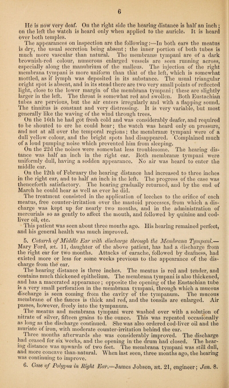 He is now very deaf. On tlie right side the hearing distance is half an inch ; on the left the watch is heard only when applied to the auricle. It is heard bver both temples. The appearances on inspection are the following:—In both ears the meatus is dry, the usual secretion being absent; the inner portion of both tubes is much more vascular than natural. The membranse tympani are of a dark brownisli-red colour, numerous enlarged vessels are seen running across, especially along the manubrium of the malleus. The injection of the right membrana tympani is more uniform than that of the left, which is somewhat mottled, as if lymph was deposited in its substance. The usual triangular might spot is absent, and in its stead there are two very small points of reflected light, close to the lower margin of the membrana tympani; these are slightly larger in the left. The throat is somewhat red and swollen. Both Eustachian tubes are pervious, but the air enters irregularly and with a flapping sound. The tinnitus is constant and very distressing. It is very variable, but most generally like the waving of the wind through trees. On the 16th he had got fresh cold and was considerably deafer, and required to be shouted to ere he could hear; the watch was heard only on pressure, and not at all over the temporal regions; the membranes tympani were of a dull yellow colour, and the bright spots had disappeared. Complained much of a loud pumping noise which prevented him from sleeping. On the 22d the noises were somewhat less troublesome. The hearing dis¬ tance was half an inch in the right ear. Both membranse tympani were uniformly dull, having a sodden appearance. No air was heard to enter the middle ear. On the 12tli of February the hearing distance had increased to three inches in the right ear, and to half an inch in the left. The progress of the case was thenceforth satisfactory. The hearing gradually returned, and by the end of March he could hear as well as ever he did. The treatment consisted in the application of leeches to the orifice of each meatus, free counter-irritation over the mastoid processes, from which a dis¬ charge was kept up for nearly two months, and in the administration of mercurials so as gently to affect the mouth, and followed by quinine and cod- liver oil, etc. This patient was seen about three months ago. His hearing remained perfect, and his general health was much improved. 5. Catarrh of Middle Ear with discharge through the Membixma Tympani.— Mary Ford, set. 11, daughter of the above patient, has had a discharge from the right ear for two months. Attacks of earache, followed by deafness, had existed more or less for some weeks previous to the appearance of the dis¬ charge from the ear. The hearing distance is three inches. The meatus is red and tender, and contains much thickened epithelium. The membrana tympani is also thickened, and has a macerated appearance ; opposite the opening of the Eustachian tube is a very small perforation in the membrana tympani, through which a mucous discharge is seen coming from the cavity of the tympanum. The mucous membrane of the fauces is thick and red, and the tonsils are enlarged. Air passes, however, freely into the tympanum. . The meatus and membrana tympani were washed over with a solution of nitrate of silver, fifteen grains to the ounce. This was repeated occasionally as long as the discharge continued. She was also ordered cod-liver oil and the muriate of iron, with moderate counter-irritation behind the ear. Three months afterwards she was considerably improved. The discharge had ceased for six weeks, and the opening in the drum had closed. The hear¬ ing distance was upwards of two feet. The membrana tympani was still dull, and more concave than-natural. When last seen, three months ago, the hearing was continuing to improve. 6. Case of Polypus in Right Ear.—James Jobson, set. 21, engineer; Jan. 8.