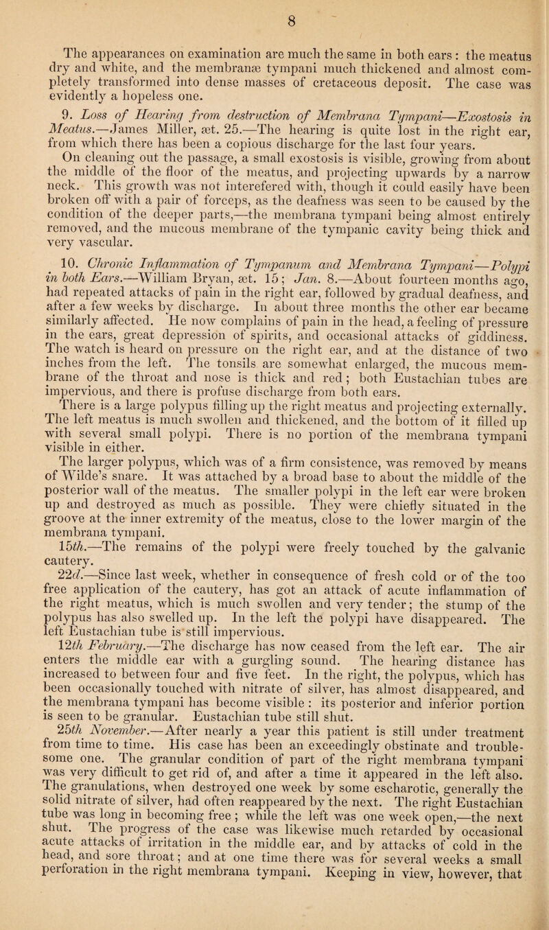 The appearances on examination are much the same in both ears : the meatus dry and white, and the membranse tympani much thickened and almost com¬ pletely transformed into dense masses of cretaceous deposit. The case was evidently a hopeless one. 9. Loss of Hearing from destruction of Membrana Tympani—Exostosis in Meatus.—James Miller, set. 25.—The hearing is quite lost in the right ear, from which there has been a copious discharge for the last four years. On cleaning out the passage, a small exostosis is visible, growing from about the middle of the floor of the meatus, and projecting upwards by a narrow neck. This growth was not interefered with, though it could easily have been broken off with a pair of forceps, as the deafness was seen to be caused by the condition of the deeper parts,—the membrana tympani being almost entirely removed, and the mucous membrane of the tympanic cavity being thick and very vascular. 10. Chronic Inflammation of Tympanum and Membrana Tympani—Polypi in both Ears.—William Bryan, set. 15; Jan. 8.—About fourteen months ago, had repeated attacks of pain in the right ear, followed by gradual deafness, and after a few weeks by discharge. In about three months the other ear became similarly affected. He now complains of pain in the head, a feeling of pressure in the ears, great depression of spirits, and occasional attacks of giddiness. The watch is heard on pressure on the right ear, and at the distance of two inches from the left. The tonsils are somewhat enlarged, the mucous mem¬ brane of the throat and nose is thick and red; both Eustachian tubes are impervious, and there is profuse discharge from both ears. There is a large polypus filling up the right meatus and projecting externally. The left meatus is much swollen and thickened, and the bottom of it filled up with several small polypi. There is no portion of the membrana tympani visible in either. The larger polypus, which was of a firm consistence, was removed by means of Wilde’s snare. It was attached by a broad base to about the middle of the posterior wall of the meatus. The smaller polypi in the left ear were broken up and destroyed as much as possible. They were chiefly situated in the groove at the inner extremity of the meatus, close to the lower margin of the membrana tympani. 15^.—The remains of the polypi were freely touched by the galvanic cautery. 22d.—Since last week, whether in consequence of fresh cold or of the too free application of the cautery, has got an attack of acute inflammation of the right meatus, which is much swollen and very tender; the stump of the polypus has also swelled up. In the left the polypi have disappeared. The left Eustachian tube is still impervious. 12;th February.—The discharge has now ceased from the left ear. The air enters the middle ear with a gurgling sound. The hearing distance has increased to between four and five feet. In the right, the polypus, which has been occasionally touched with nitrate of silver, has almost disappeared, and the membrana tympani has become visible : its posterior and inferior portion is seen to be granular. Eustachian tube still shut. 25th' November.—After nearly a year this patient is still under treatment from time to time. His case has been an exceedingly obstinate and trouble¬ some one. The granular condition of part of the right membrana tympani was very difficult to get rid of, and after a time it appeared in the left also. The granulations, when destroyed one week by some escliarotic, generally the solid nitrate of silver, had often reappeared by the next. The right Eustachian tube was long in becoming free ; while the left was one week open,—the next shut. The progress of the case was likewise much retarded by occasional acute attacks of irritation in the middle ear, and by attacks of cold in the head, and sore throat; and at one time there was for several weeks a small perforation in the right membrana tympani. Keeping in view, however, that