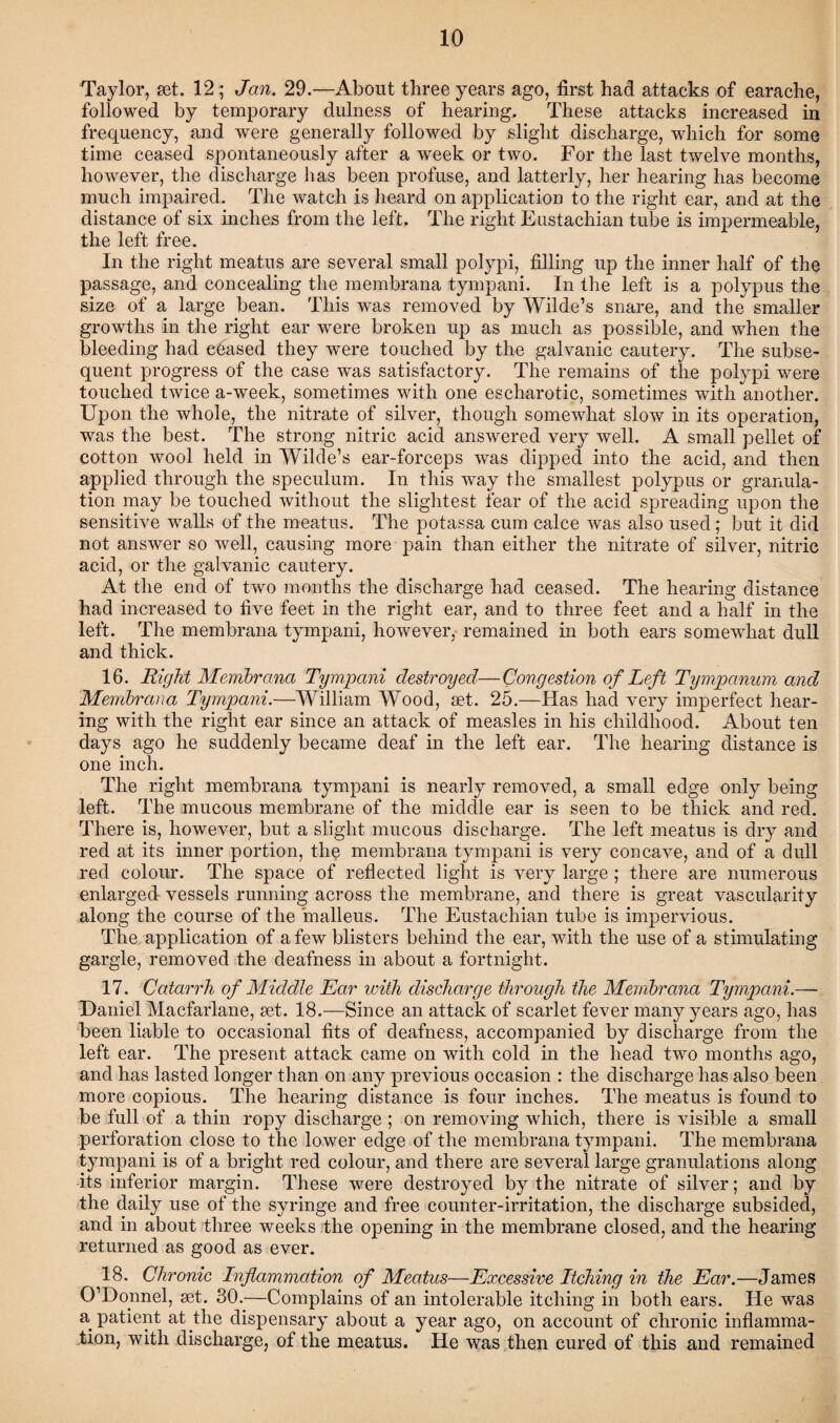 Taylor, set. 12; Jan. 29.—About three years ago, first had attacks of earache, followed by temporary dulness of hearing. These attacks increased in frequency, and were generally followed by slight discharge, which for some time ceased spontaneously after a week or two. For the last twelve months, however, the discharge has been profuse, and latterly, her hearing has become much impaired. The watch is heard on application to the right ear, and at the distance of six inches from the left. The right Eustachian tube is impermeable, the left free. In the right meatus are several small polypi, filling up the inner half of the passage, and concealing the membrana tympani. In the left is a polypus the size of a large bean. This was removed by Wilde’s snare, and the smaller growths in the right ear were broken up as much as possible, and when the bleeding had eeased they were touched by the galvanic cautery. The subse¬ quent progress of the case was satisfactory. The remains of the polypi were touched twice a-week, sometimes with one escharotic, sometimes with another. Upon the whole, the nitrate of silver, though somewhat slow in its operation, was the best. The strong nitric acid answered very well. A small pellet of cotton wool held in Wilde’s ear-forceps was dipped into the acid, and then applied through the speculum. In this way the smallest polypus or granula¬ tion may be touched without the slightest fear of the acid spreading upon the sensitive walls of the meatus. The potassa cum calce was also used; but it did not answer so well, causing more pain than either the nitrate of silver, nitric acid, or the galvanic cautery. At the end of two months the discharge had ceased. The hearing distance had increased to five feet in the right ear, and to three feet and a half in the left. The membrana tympani, however, remained in both ears somewhat dull and thick. 16. Right Membrana Tympani destroyed—Congestion of Left Tympanum and Membrana Tympani.—William Wood, set. 25.—Has had very imperfect hear¬ ing with the right ear since an attack of measles in his childhood. About ten days ago he suddenly became deaf in the left ear. The hearing distance is one inch. The right membrana tympani is nearly removed, a small edge only being left. The mucous membrane of the middle ear is seen to be thick and red. There is, however, but a slight mucous discharge. The left meatus is dry and red at its inner portion, the membrana tympani is very concave, and of a dull red colour. The space of reflected light is very large ; there are numerous enlarged vessels running across the membrane, and there is great vascularity along the course of the malleus. The Eustachian tube is impervious. The application of a few blisters behind the ear, with the use of a stimulating gargle, removed the deafness in about a fortnight. 17. Catarrh of Middle Ear with discharge through the Membrana Tympani.— Daniel Macfarlane, set. 18.—Since an attack of scarlet fever many years ago, has been liable to occasional fits of deafness, accompanied by discharge from the left ear. The present attack came on Avith cold in the head two months ago, and has lasted longer than on any previous occasion : the discharge has also been more copious. The hearing distance is four inches. The meatus is found to be full of a thin ropy discharge ; on removing which, there is visible a small perforation close to the lower edge of the membrana tympani. The membrana tympani is of a bright red colour, and there are several large granulations along its inferior margin. These were destroyed by the nitrate of silver; and by the daily use of the syringe and free counter-irritation, the discharge subsided, and in about three weeks the opening in the membrane closed, and the hearing returned as good as ever. 18. Chronic Inflammation of Meatus—Excessive Itching in the Ear.—James O’Domiel, set. 30.—Complains of an intolerable itching in both ears. He was a patient at the dispensary about a year ago, on account of chronic inflamma¬ tion, with discharge, of the meatus. He was then cured of this and remained