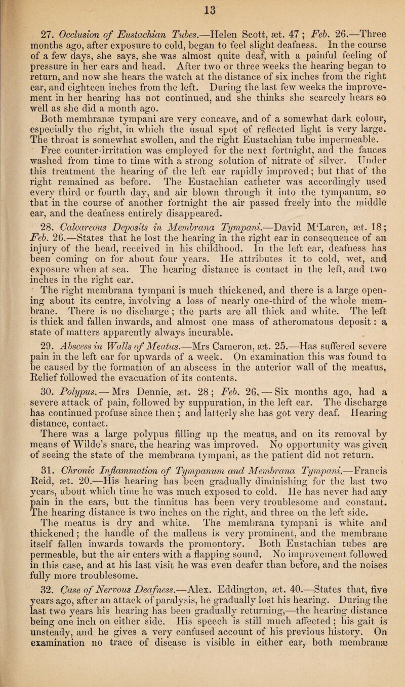 27. Occlusion of Eustachian Tubes.—Helen Scott, set. 47 ; Feb. 26.—Three months ago, after exposure to cold, began to feel slight deafness. In the course of a few days, she says, she was almost quite deaf, with a painful feeling of pressure in her ears and head. After two or three weeks the hearing began to return, and now she hears the watch at the distance of six inches from the right ear, and eighteen inches from the left. During the last few weeks the improve¬ ment in her hearing has not continued, and she thinks she scarcely hears so well as she did a month ago. Both membranse tympani are very concave, and of a somewhat dark colour, especially the right, in which the usual spot of reflected light is very large. The throat is somewhat swollen, and the right Eustachian tube impermeable. Free counter-irritation was employed for the next fortnight, and the fauces washed from time to time with a strong solution of nitrate of silver. Tinder this treatment the hearing of the left ear rapidly improved; but that of the right remained as before. The Eustachian catheter was accordingly used every third or fourth day, and air blown through it into the tympanum, so that in the course of another fortnight the air passed freely into the middle ear, and the deafness entirely disappeared. 28. Calcareous Deposits in Membrana Tympani.—David McLaren, set. 18; Feb. 26.—States that he lost the hearing in the right ear in consequence of an injury of the head, received in his childhood. In the left ear, deafness has been coming on for about four years. He attributes it to cold, wet, and exposure when at sea. The hearing distance is contact in the left, and two inches in the right ear. The right membrana tympani is much thickened, and there is a large open¬ ing about its centre, involving a loss of nearly one-third of the whole mem¬ brane. There is no discharge ; the parts are all thick and white. The left is thick and fallen inwards, and almost one mass of atheromatous deposit: a, state of matters apparently always incurable. 29. Abscess in Walls of Meatus.—Mrs Cameron, set. 25.—Has suffered severe pain in the left ear for upwards of a week. On examination this was found to be caused by the formation of an abscess in the anterior wall of the meatus, Relief followed the evacuation of its contents. 30. Polypus.— Mrs Dennie, set. 28; Feb. 26, — Six months ago, had a severe attack of pain, followed by suppuration, in the left ear. The discharge has continued profuse since then ; and latterly she has got very deaf. Hearing distance, contact. There was a large polypus filling up the meatus, and on its removal by means of Wilde’s snare, the hearing was improved. No opportunity was given of seeing the state of the membrana tympani, as the patient did not return. 31. Chronic Inflammation of Tympanum and Membrana Tympani.—Francis Reid, set. 20.—His hearing has been gradually diminishing for the last two years, about which time he was much exposed to cold. He has never had any pain in the ears, but the tinnitus has been very troublesome and constant. The hearing distance is two inches on the right, and three on the left side. The meatus is dry and white. The membrana tympani is white and thickened ; the handle of the malleus is very prominent, and the membrane itself fallen inwards towards the promontory. Both Eustachian tubes are permeable, but the air enters with a flapping sound. No improvement followed in this case, and at his last visit he was even deafer than before, and the noises fully more troublesome. 32. Case of Nervous Deafness.—Alex. Eddington, set. 40.—States that, five years ago, after an attack of paralysis, he gradually lost his hearing. During the last two years his hearing has been gradually returning,—the hearing distance being one inch on either side. His speech is still much affected ; his gait is unsteady, and he gives a very confused account of his previous history. On examination no trace of disease is visible in either ear, both membranae