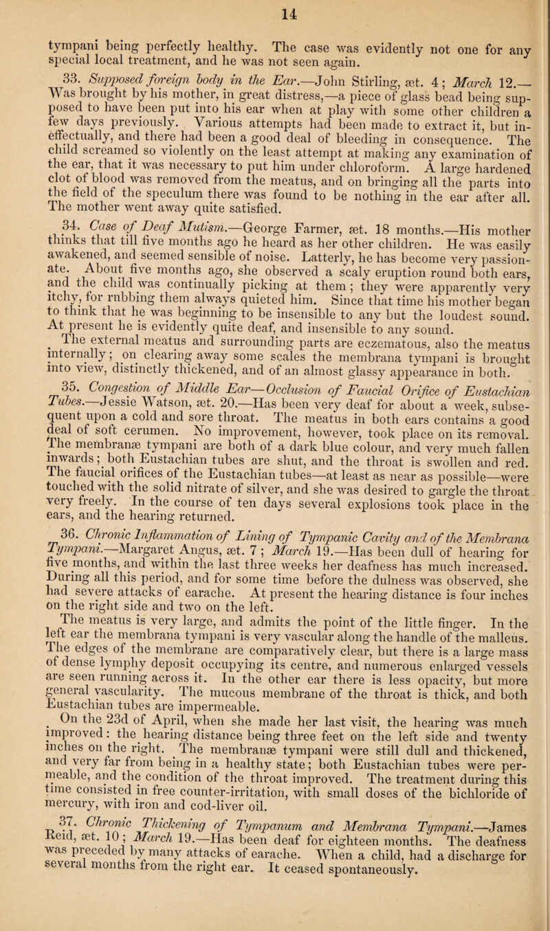 tympani being perfectly healthy. The case was evidently not one for any special local treatment, and he was not seen again. 33. Supposed foreign body in the Ear.—John Stirling, get. 4; March 12.— Was brought by his mother, in great distress,—a piece of glass bead being sup¬ posed to have been put into his ear when at play with some other children a few days previously. Various attempts had been made to extract it, but in¬ effectually, and there had been a good deal of bleeding in consequence. The child screamed so violently on the least attempt at making any examination of the eat, that it was necessary to put him under chloroform. A large hardened clot of blood was removed from the meatus, and on bringing all the parts into the field of the speculum there was found to be nothing in the ear after all. The mother went away quite satisfied. M. Case of Deaf Mutism.—George Farmer, get. 18 months.—His mother thinks that till five months ago he heard as her other children. He was easily awakened, and seemed sensible of noise. Latterly, he has become very passion- ate. About five months ago, she observed a scaly eruption round both ears, and the child was continually picking at them ; they were apparently very itchy, for rubbing them always quieted him. Since that time his mother began to think that he was beginning to be insensible to any but the loudest sound. At present he is evidently quite deaf, and insensible to any sound. . -^ie external meatus and surrounding parts are eczematous, also the meatus internally; on clearing away some scales the membrana tympani is brought into view, distinctly thickened, and of an almost glassy appearance in both. 35. Congestion of Middle Ear—Occlusion of Faucial Orifice of Eustachian Tubes. Jessie Watson, set. 20.—Has been very deaf for about a week, subse¬ quent upon a cold and sore throat. The meatus in both ears contains a good deal of soft cerumen. No improvement, however, took place on its removal. The membranse tympani are both of a dark blue colour, and very much fallen inwardsboth Eustachian tubes are shut, and the throat is swollen and red. The faucial orifices of the Eustachian tubes—at least as near as possible—were touched with the solid nitrate of silver, and she was desired to gargle the throat veiy fieely. In the course of ten days several explosions took place in the ears, and the hearing returned. 36. Chronic Inflammation of Lining of Tympanic Cavity and of the Membrana Tympani. Margaret Angus, set. 7 ; March 19.—Has been dull of hearing for five months, and within the last three weeks her deafness has much increased. During all this period, and for some time before the dulness was observed, she had severe attacks of earache. At present the hearing distance is four inches on the right side and two on the left. The meatus is very large, and admits the point of the little finger. In the left ear the membrana tympani is very vascular along the handle of the malleus. I he edges of the membrane are comparatively clear, but there is a large mass of dense lympliy deposit occupying its centre, and numerous enlarged vessels aie seen running across it. In the other ear there is less opacity, but more geneial vascularity. The mucous membrane of the throat is thick, and both Eustachian tubes are impermeable. . On the 23d of April, when she made her last visit, the hearing was much improved: the hearing distance being three feet on the left side and twenty inches on the right. . The membranse tympani were still dull and thickened, and very far from being in a healthy state; both Eustachian tubes were per¬ meable, and the condition of the throat improved. The treatment during this tune consisted in free counter-irritation, with small doses of the bichloride of mercury, with iron and cod-liver oil. 37. Chronic Thickening of Tympanum and Membrana Tympani.—James eicl, set. 10; March 19.—Has been deaf for eighteen months. The deafness was preceded by many attacks of earache. When a child, had a discharge for seveial months from the right ear. It ceased spontaneously.