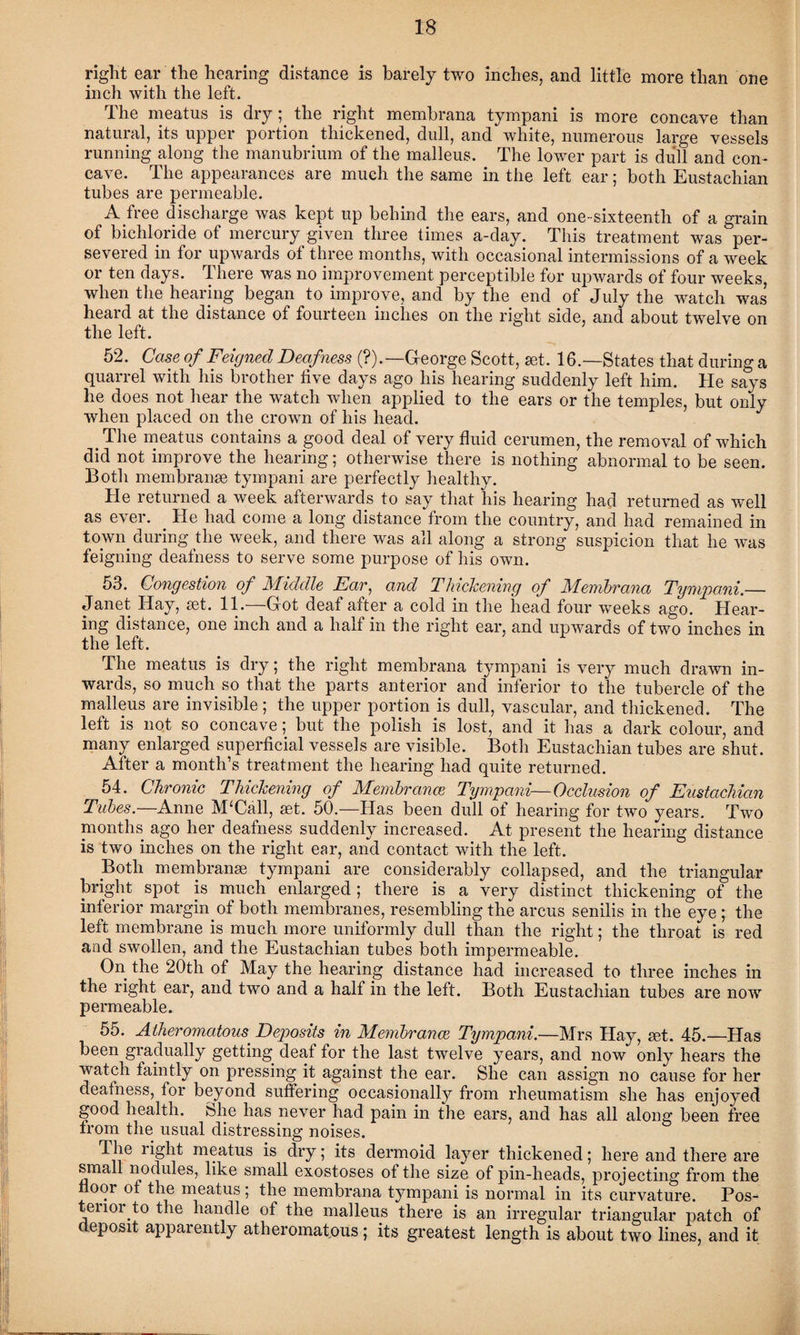 right ear the hearing distance is barely two inches, and little more than one inch with the left. The meatus is dry; the right membrana tympani is more concave than natural, its upper portion thickened, dull, and white, numerous large vessels running along the manubrium of the malleus. The lower part is dull and con¬ cave. The appearances are much the same in the left ear; both Eustachian tubes are permeable. A free discharge was kept up behind the ears, and one-sixteenth of a grain of bichloride of mercury given three times a-day. This treatment was per¬ severed in for upwards of three months, with occasional intermissions of a week or ten days. There was no improvement perceptible for upwards of four weeks, when the hearing began to improve, and by the end of July the watch was heard at the distance of fourteen inches on the right side, and about twelve on the left. 52. Case of Feigned Deafness (?).—G-eorge Scott, set. 16.—States that during a quarrel with his brother five days ago his hearing suddenly left him. He says he does not hear the watch when applied to the ears or the temples, but only when placed on the crown of his head. # The meatus contains a good deal of very fluid cerumen, the removal of which did not improve the hearing; otherwise there is nothing abnormal to be seen. Botli membranse tympani are perfectly healthy. He returned a week afterwards to say that his hearing had returned as well as ever. . He had come a long distance from the country, and had remained in town during the week, and there was all along a strong suspicion that he was feigning deafness to serve some purpose of his own. 53. Congestion of Middle Ear: and Thickening of Membrana Tympani.— Janet Hay, set. 11.—Got deaf after a cold in the head four weeks ago. Hear¬ ing distance, one inch and a half in the right ear, and upwards of two inches in the left. The meatus is dry; the right membrana tympani is very much drawn in¬ wards, so much so that the parts anterior and inferior to the tubercle of the malleus are invisible ; the upper portion is dull, vascular, and thickened. The left is not so concave; but the polish is lost, and it has a dark colour, and many enlarged superficial vessels are visible. Both Eustachian tubes are shut. After a month’s treatment the hearing had quite returned. 54. Chronic Thickening of Membranes Tympani—Occlusion of Eustachian Tubes.—Anne M£Call, set. 50.—Has been dull of hearing for two years. Two months ago her deafness suddenly increased. At present the hearing distance is two inches on the right ear, and contact with the left. Both membranse tympani are considerably collapsed, and the triangular bright spot is much enlarged ; there is a very distinct thickening of the inferior margin. of both membranes, resembling the arcus senilis in the eye ; the left membrane is much more uniformly dull than the right; the throat is red and swollen, and the Eustachian tubes both impermeable. On the 20th of May the hearing distance had increased to three inches in the right ear, and two and a half in the left. Both Eustachian tubes are now permeable. 55. Atheromatous Deposits in Membranes Tympani.—Mrs Hay, set. 45.—Has been gradually getting deaf for the last twelve years, and now only hears the watch faintly on pressing it against the ear. She can assign no cause for her deafness, for beyond suffering occasionally from rheumatism she has enjoyed good health. She has never had pain in the ears, and has all along been free from the usual distressing noises. The light meatus is dry; its dermoid layer thickened; here and there are small nodules, like small exostoses of the size of pin-heads, projecting from the oor of the meatus; the membrana tympani is normal in its curvature. Pos¬ terior to the handle of the malleus there is an irregular triangular patch of deposit apparently atheromatous; its greatest length is about two lines, and it