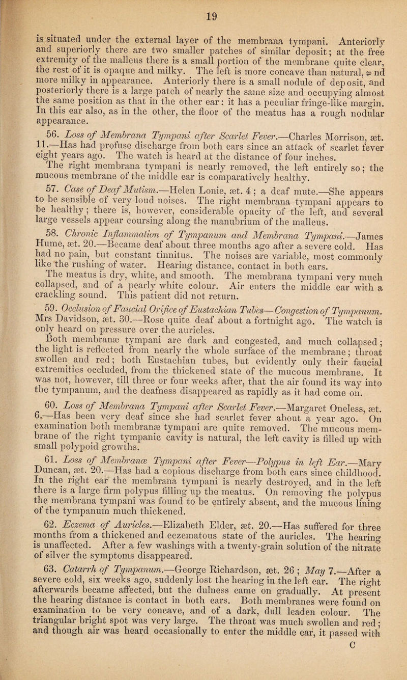 is situated under the external layer of the membrana tympani. Anteriorly and superiorly there are two smaller patches of similar deposit; at the free extremity of the malleus there is a small portion of the membrane quite clear, the rest of it is opaque and milky. The left is more concave than natural, p nd more milky in appearance. Anteriorly there is a small nodule of deposit, and posteriorly there is a large patch of nearly the same size and occupying almost the same position as that in the other ear: it has a peculiar fringe-like margin. In this ear also, as in the other, the floor ot the meatus has a rough nodular appearance. 56. Loss of Membrana Tympani after Scarlet Fever.—Charles Morrison, set. Has had profuse discharge from both ears since an attack of scarlet fever eight years ago. The watch is heard at the distance of four inches. The right membrana tympani is nearly removed, the left entirely so; the mucous membrane of the middle ear is comparatively healthy. 57. Case of Deaf Mutism.—Helen Lonie, set. 4 ; a deaf mute.—She appears to be sensible of very loud noises. The right membrana tympani appears to be healthy ; there is, however, considerable opacity of the left, and several large vessels appear coursing along the manubrium of the malleus. 58. Chronic Inflammation of Tympanum and Membrana Tympani.—James Hume, set. 20.—Became deaf about three months ago after a severe cold. Has had no pain, but constant tinnitus. The noises are variable, most commonly like^ the rushing of water. Hearing distance, contact in both ears. The meatus is dry, white, and smooth. The membrana tympani very much collapsed, and of a pearly white colour. Air enters the middle ear with a crackling sound. This patient did not return. 59. Occlusion oj Faucial Orifice of Eustachian Tubes—Congestion of Tympanum. Mrs Davidson, set. 30.—Rose quite deaf about a fortnight ago. The watch is only heard on pressure over the auricles. Both membranse tympani are dark and congested, and much collapsed; the light is reflected from nearly the whole surface of the membrane; throat swollen and red; both Eustachian tubes, but evidently only their faucial extremities occluded, from the thickened state of the mucous membrane. It was not, however, till three or four weeks after, that the air found its way into the tympanum, and the deafness disappeared as rapidly as it had come on. 60. Loss of Membrana Tympani after Scarlet Fever.—Margaret Oneless, set. 6* Has been very deaf since she had scarlet fever about a year ago. On examination both membranse tympani are quite removed. The mucous mem¬ brane of the right tympanic cavity is natural, the left cavity is filled up with small polypoid growths. 61. Loss of Membrance Tympani after Fever—Polypus in left Ear.—Mary Duncan, set. 20.—Has had a copious discharge from both ears since childhood. In the right ear the membrana tympani is nearly destroyed, and in the left there is a large firm polypus filling up the meatus. On removing the polypus the membrana tympani was found to be entirely absent, and the mucous lining of the tympanum much thickened. 62. Eczema of Auricles.—Elizabeth Elder, set. 20.—Has suffered for three months from a thickened and eczematous state of the auricles. The hearing is unaffected. After a few washings with a twenty-grain solution of the nitrate of silver the symptoms disappeared. 63. Catarrh of Tympanum.—George Richardson, set. 26 ; May 7.—After a severe cold, six weeks ago, suddenly lost the hearing in the left ear. The right afterwards became affected, but the dulness came on gradually. At present the hearing distance is contact in both ears. Both membranes were found on examination to be very concave, and of a dark, dull leaden colour. The triangular bright spot was very large. The throat was much swollen and red; and though air was heard occasionally to enter the middle ear, it passed with C