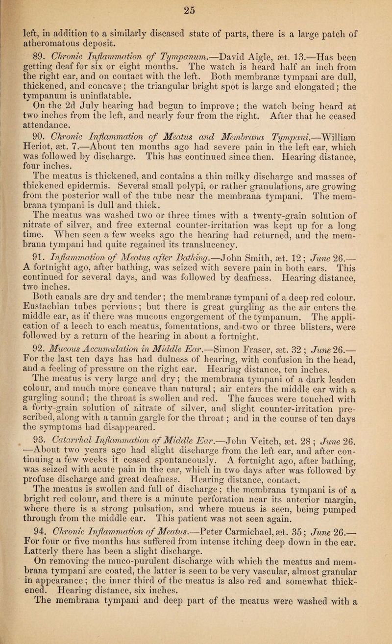 left, in addition to a similarly diseased state of parts, there is a large patch of atheromatous deposit. 89. Chronic Inflammation of Tympanum.—David Aigle, set. 13.—Has been getting deaf for six or eight months. The watch is heard half an inch from the right ear, and on contact with the left. Both membranse tympani are dull, thickened, and concave ; the triangular bright spot is large and elongated ; the tympanum is uninflatable. On the 2d July hearing had begun to improve; the watch being heard at two inches from the left, and nearly four from the right. After that he ceased attendance. 90. Chronic Inflammation of Meatus and Membrana Tympani.—William Heriot, set. 7.—About ten months ago had severe pain in the left ear, which was followed by discharge. This has continued since then. Hearing distance, four inches. The meatus is thickened, and contains a thin milky discharge and masses of thickened epidermis. Several small polypi, or rather granulations, are growing from the posterior wall of the tube near the membrana tympani. The mem¬ brana tympani is dull and thick. The meatus was washed two or three times with a twenty-grain solution of nitrate of silver, and free external counter-irritation was kept up for a long time. When seen a few weeks ago the hearing had returned, and the mem¬ brana tympani had quite regained its translucency. 91. Inflammation of Meatus after Bathing.—John Smith, set. 12 ; June 26.— A fortnight ago, after bathing, was seized with severe pain in both ears. This continued for several days, and was followed by deafness. Hearing distance, two inches. Both canals are dry and tender; the membranse tympani of a deep red colour. Eustachian tubes pervious; but there is great gurgling as the air enters the middle ear, as if there was mucous engorgement of the tympanum. The appli¬ cation of a leech to each meatus, fomentations, and two or three blisters, were followed by a return of the hearing in about a fortnight. 92. Mucous Accumulation in Middle Ear.—Simon Fraser, set. 32 ; June 26.— For the last ten days has had dulness of hearing, with confusion in the head, and a feeling of pressure on the right ear. Hearing distance, ten inches. The meatus is very large and dry; the membrana tympani of a dark leaden colour, and much more concave than natural; air enters the middle ear with a gurgling sound ; the throat is swollen and red. The fauces were touched with a forty-grain solution of nitrate of silver, and slight counter-irritation pre¬ scribed, along with a tannin gargle for the throat ; and in the course of ten days the symptoms had disappeared. 93. Catarrhal Inflammation of Middle Ear.—John Yeitch, set. 28 ; June 26. —About two years ago had slight discharge from the left ear, and after con¬ tinuing a few weeks it ceased spontaneously. A fortnight ago, after bathing, was seized with acute pain in the ear, which in two days after was followed by profuse discharge and great deafness. Hearing distance, contact. The meatus is swollen and full of discharge; the membrana tympani is of a bright red colour, and there is a minute perforation near its anterior margin, where there is a strong pulsation, and where mucus is seen, being pumped through from the middle ear. This patient was not seen again. 94. Chronic Inflammation of Meatus.—Peter Carmichael, set. 35 ; June 26.— For four or five months has suffered from intense itching deep down in the ear. Latterly there has been a slight discharge. On removing the muco-purulent discharge with which the meatus and mem¬ brana tympani are coated, the latter is seen to be very vascular, almost granular in appearance; the inner third of the meatus is also red and somewhat thick¬ ened. Hearing distance, six inches. The membrana tympani and deep part of the meatus were washed with a