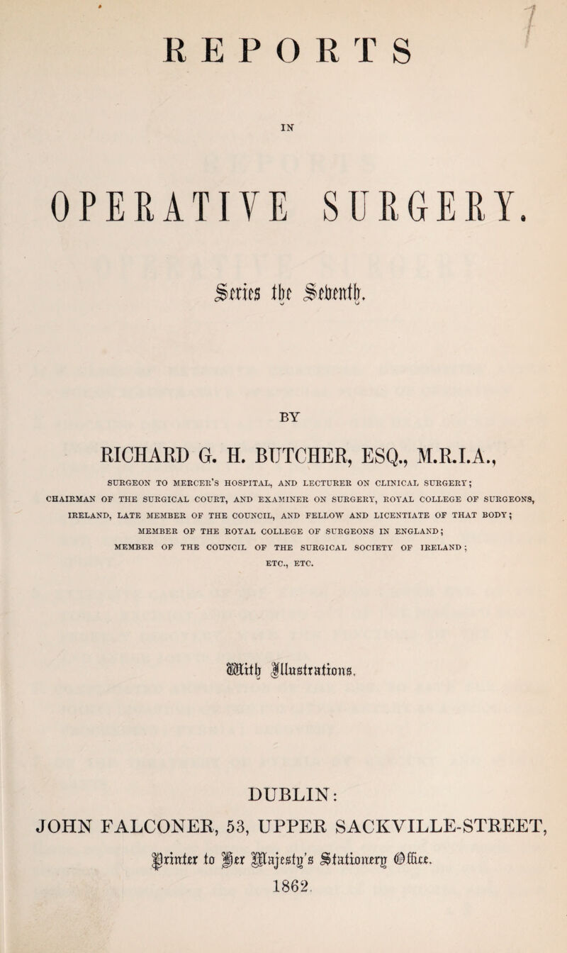 REPORTS IN OPERATIVE SURGERY. BY RICHARD G. H. BUTCHER, ESQ., M.R.I.A., SURGEON TO MERCER’S HOSPITAL, AND LECTURER ON CLINICAL SURGERY; CHAIRMAN OF THE SURGICAL COURT, AND EXAMINER ON SURGERY, ROYAL COLLEGE OF SURGEONS, IRELAND, LATE MEMBER OF THE COUNCIL, AND FELLOW AND LICENTIATE OF THAT BODY; MEMBER OF THE ROYAL COLLEGE OF SURGEONS IN ENGLAND; MEMBER OF THE COUNCIL OF THE SURGICAL SOCIETY OF IRELAND ; ETC., ETC. SMifl; Illustrations, DUBLIN: JOHN FALCONER, 53, UPPER SACKVILLE-STREET, printer to jjjjer Utajestg’s J$ta.tioiierg (Mu. 1862