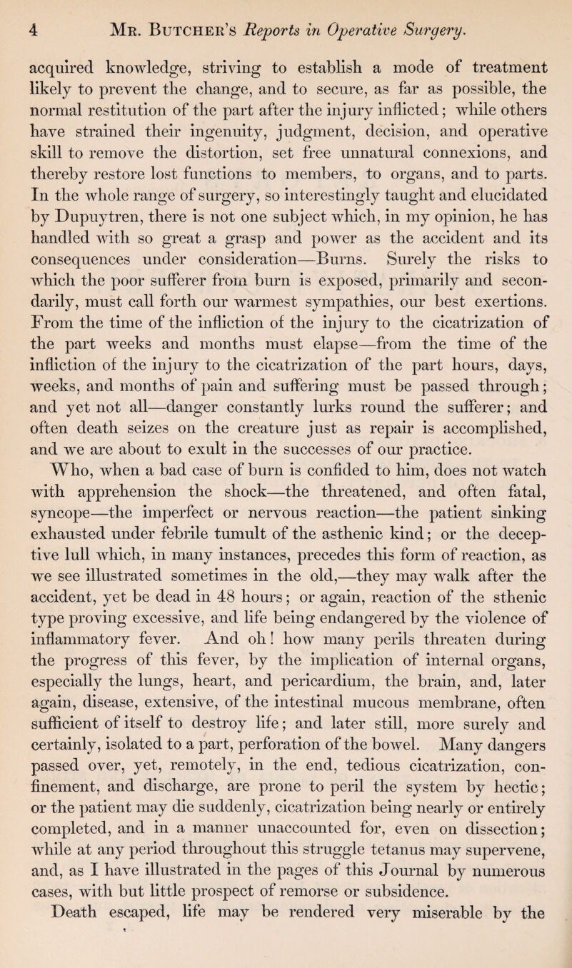 acquired knowledge, striving to establish a mode of treatment likely to prevent the change, and to secure, as far as possible, the normal restitution of the part after the injury inflicted; while others have strained their ingenuity, judgment, decision, and operative skill to remove the distortion, set free unnatural connexions, and thereby restore lost functions to members, to organs, and to parts. In the whole range of surgery, so interestingly taught and elucidated by Dupuytren, there is not one subject which, in my opinion, he has handled with so great a grasp and power as the accident and its consequences under consideration—Burns. Surely the risks to which the poor sufferer from burn is exposed, primarily and secon¬ darily, must call forth our warmest sympathies, our best exertions. From the time of the infliction of the injury to the cicatrization of the part weeks and months must elapse—from the time of the infliction of the injury to the cicatrization of the part hours, days, weeks, and months of pain and suffering must be passed through; and yet not all—danger constantly lurks round the sufferer; and often death seizes on the creature just as repair is accomplished, and we are about to exult in the successes of our practice. Who, when a bad case of burn is confided to him, does not watch with apprehension the shock—the threatened, and often fatal, syncope—the imperfect or nervous reaction—the patient sinking exhausted under febrile tumult of the asthenic kind; or the decep¬ tive lull which, in many instances, precedes this form of reaction, as we see illustrated sometimes in the old,—they may walk after the accident, yet be dead in 48 hours; or again, reaction of the sthenic type proving excessive, and life being endangered by the violence of inflammatory fever. And oh! how many perils threaten during the progress of this fever, by the implication of internal organs, especially the lungs, heart, and pericardium, the brain, and, later again, disease, extensive, of the intestinal mucous membrane, often sufficient of itself to destroy life; and later still, more surely and certainly, isolated to a part, perforation of the bowel. Many dangers passed over, yet, remotely, in the end, tedious cicatrization, con¬ finement, and discharge, are prone to peril the system by hectic; or the patient may die suddenly, cicatrization being nearly or entirely completed, and in a manner unaccounted for, even on dissection; while at any period throughout this struggle tetanus may supervene, and, as I have illustrated in the pages of this Journal by numerous cases, with but little prospect of remorse or subsidence. Death escaped, life may be rendered very miserable by the