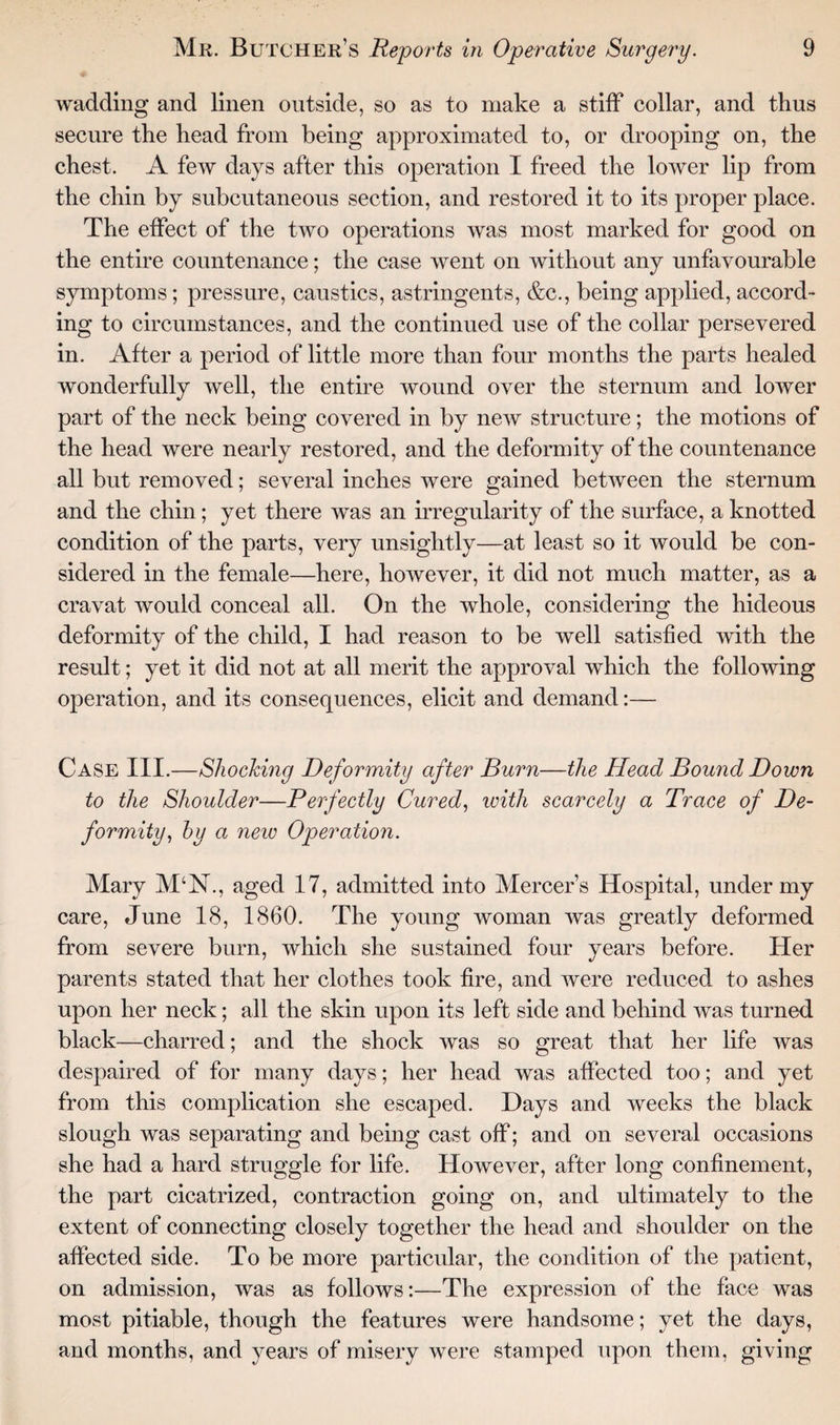 wadding and linen outside, so as to make a stiff collar, and thus secure the head from being approximated to, or drooping on, the chest. A few days after this operation I freed the lower lip from the chin by subcutaneous section, and restored it to its proper place. The effect of the two operations was most marked for good on the entire countenance; the case went on without any unfavourable symptoms; pressure, caustics, astringents, &c., being applied, accord¬ ing to circumstances, and the continued use of the collar persevered in. After a period of little more than four months the parts healed wonderfully well, the entire wound over the sternum and lower part of the neck being covered in by new structure; the motions of the head were nearly restored, and the deformity of the countenance all but removed; several inches were gained between the sternum and the chin; yet there was an irregularity of the surface, a knotted condition of the parts, very unsightly—at least so it would be con¬ sidered in the female—here, however, it did not much matter, as a cravat would conceal all. On the whole, considering the hideous deformity of the child, I had reason to be well satisfied with the result; yet it did not at all merit the approval which the following operation, and its consequences, elicit and demand:— Case III.—Shocking Deformity after Burn—the Head Bound Down to the Shoulder—Perfectly Cured, with scarcely a Trace of De¬ formity, by a new Operation. Mary M‘N., aged 17, admitted into Mercer’s Hospital, under my care, June 18, 1860. The young woman was greatly deformed from severe burn, which she sustained four years before. Her parents stated that her clothes took fire, and were reduced to ashes upon her neck; all the skin upon its left side and behind was turned black—charred; and the shock was so great that her life was despaired of for many days; her head was affected too; and yet from this complication she escaped. Days and weeks the black slough was separating and being cast off; and on several occasions she had a hard struggle for life. However, after long confinement, the part cicatrized, contraction going on, and ultimately to the extent of connecting closely together the head and shoulder on the affected side. To be more particular, the condition of the patient, on admission, was as follows:—The expression of the face was most pitiable, though the features were handsome; yet the days, and months, and years of misery were stamped upon them, giving