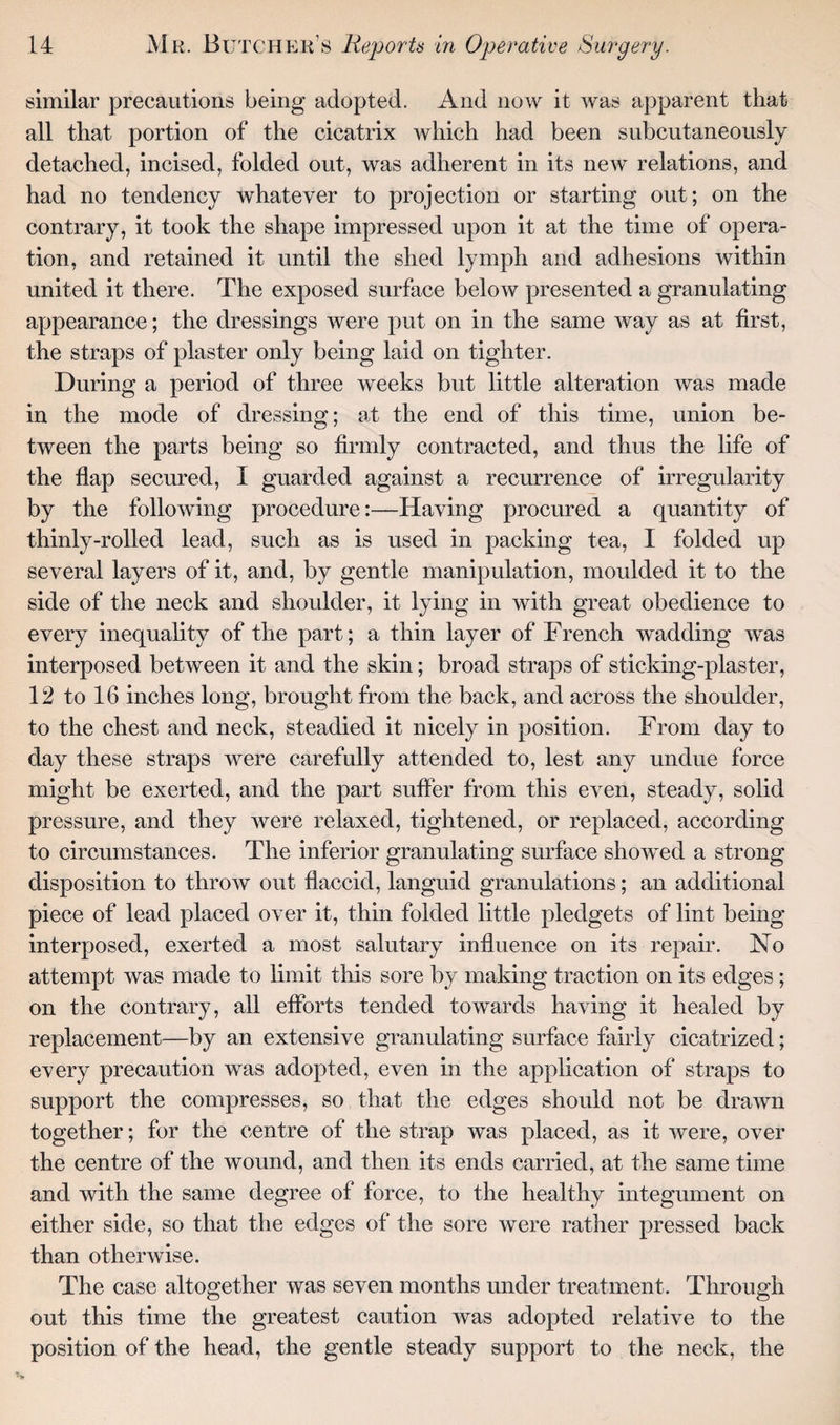 similar precautions being adopted. And now it was apparent that all that portion of the cicatrix which had been subcutaneously detached, incised, folded out, was adherent in its new relations, and had no tendency whatever to projection or starting out; on the contrary, it took the shape impressed upon it at the time of opera¬ tion, and retained it until the shed lymph and adhesions within united it there. The exposed surface below presented a granulating appearance; the dressings were put on in the same way as at first, the straps of plaster only being laid on tighter. During a period of three weeks but little alteration was made in the mode of dressing; at the end of this time, union be¬ tween the parts being so firmly contracted, and thus the life of the flap secured, I guarded against a recurrence of irregularity by the following procedure:—Having procured a quantity of thinly-rolled lead, such as is used in packing tea, I folded up several layers of it, and, by gentle manipulation, moulded it to the side of the neck and shoulder, it lying in with great obedience to every inequality of the part; a thin layer of French wadding was interposed between it and the skin; broad straps of sticking-plaster, 12 to 16 inches long, brought from the back, and across the shoulder, to the chest and neck, steadied it nicely in position. From day to day these straps were carefully attended to, lest any undue force might be exerted, and the part suffer from this even, steady, solid pressure, and they were relaxed, tightened, or replaced, according to circumstances. The inferior granulating surface showed a strong disposition to throw out flaccid, languid granulations; an additional piece of lead placed over it, thin folded little pledgets of lint being interposed, exerted a most salutary influence on its repair. No attempt was made to limit this sore by making traction on its edges ; on the contrary, all efforts tended towards having it healed by replacement—by an extensive granulating surface fairly cicatrized; every precaution was adopted, even in the application of straps to support the compresses, so that the edges should not be drawn together; for the centre of the strap was placed, as it were, over the centre of the wound, and then its ends carried, at the same time and with the same degree of force, to the healthy integument on either side, so that the edges of the sore were rather pressed back than otherwise. The case altogether was seven months under treatment. Through out this time the greatest caution was adopted relative to the position of the head, the gentle steady support to the neck, the