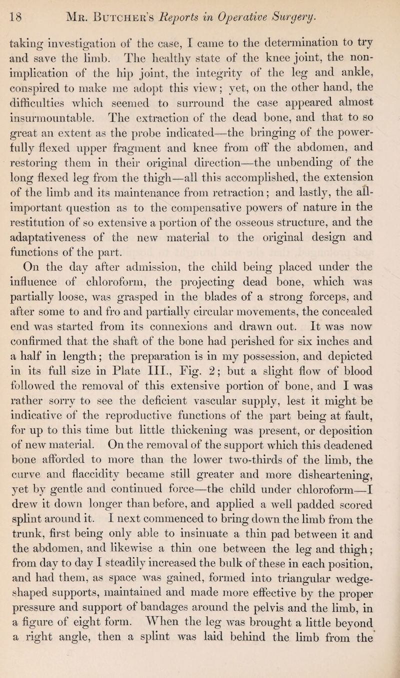 taking investigation of the case, I came to the determination to try and save the limb. The healthy state of the knee joint, the non¬ implication of the hip joint, the integrity of the leg and ankle, conspired to make me adopt this view; yet, on the other hand, the difficulties which seemed to surround the case appeared almost insurmountable. The extraction of the dead bone, and that to so great an extent as the probe indicated—the bringing of the power¬ fully flexed upper fragment and knee from off the abdomen, and restoring them in their original direction—the unbending of the long flexed leg from the thigh—all this accomplished, the extension of the limb and its maintenance from retraction; and lastly, the all- important question as to the compensative powers of nature in the restitution of so extensive a portion of the osseous structure, and the adaptativeness of the new material to the original design and functions of the part. On the day after admission, the child being placed under the influence of chloroform, the projecting dead bone, which was partially loose, was grasped in the blades of a strong forceps, and after some to and fro and partially circular movements, the concealed end was started from its connexions and drawn out. It was now confirmed that the shaft of the bone had perished for six inches and a half in length; the preparation is in my possession, and depicted in its full size in Plate III., Fig. 2; but a slight flow of blood followed the removal of this extensive portion of bone, and I was rather sorry to see the deficient vascular supply, lest it might be indicative of the reproductive functions of the part being at fault, for up to this time but little thickening was present, or deposition of new material. On the removal of the support which this deadened bone afforded to more than the lower two-thirds of the limb, the curve and flaccidity became still greater and more disheartening, yet by gentle and continued force—the child under chloroform—I drew it down longer than before, and applied a well padded scored splint around it. I next commenced to bring down the limb from the trunk, first being only able to insinuate a thin pad between it and the abdomen, and likewise a thin one between the leg and thigh; from day to day I steadily increased the bulk of these in each position, and had them, as space was gained, formed into triangular wedge- shaped supports, maintained and made more effective by the proper pressure and support of bandages around the pelvis and the limb, in a figure of eight form. When the leg was brought a little beyond a right angle, then a splint was laid behind the limb from the