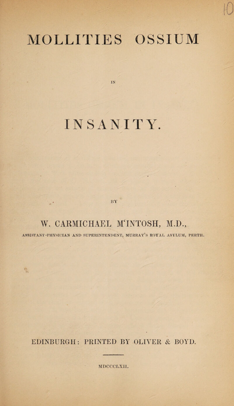 MOLLITIES OSSIUM IN INSANITY. BY W. CARMICHAEL M'lNTOSH, M.D., ASSISTANT-PHYSICIAN AND SUPERINTENDENT, MURRAY’S ROYAL ASYLUM, PERTH. EDINBURGH: PRINTED BY OLIVER & BOYD. MDCCCLXII.