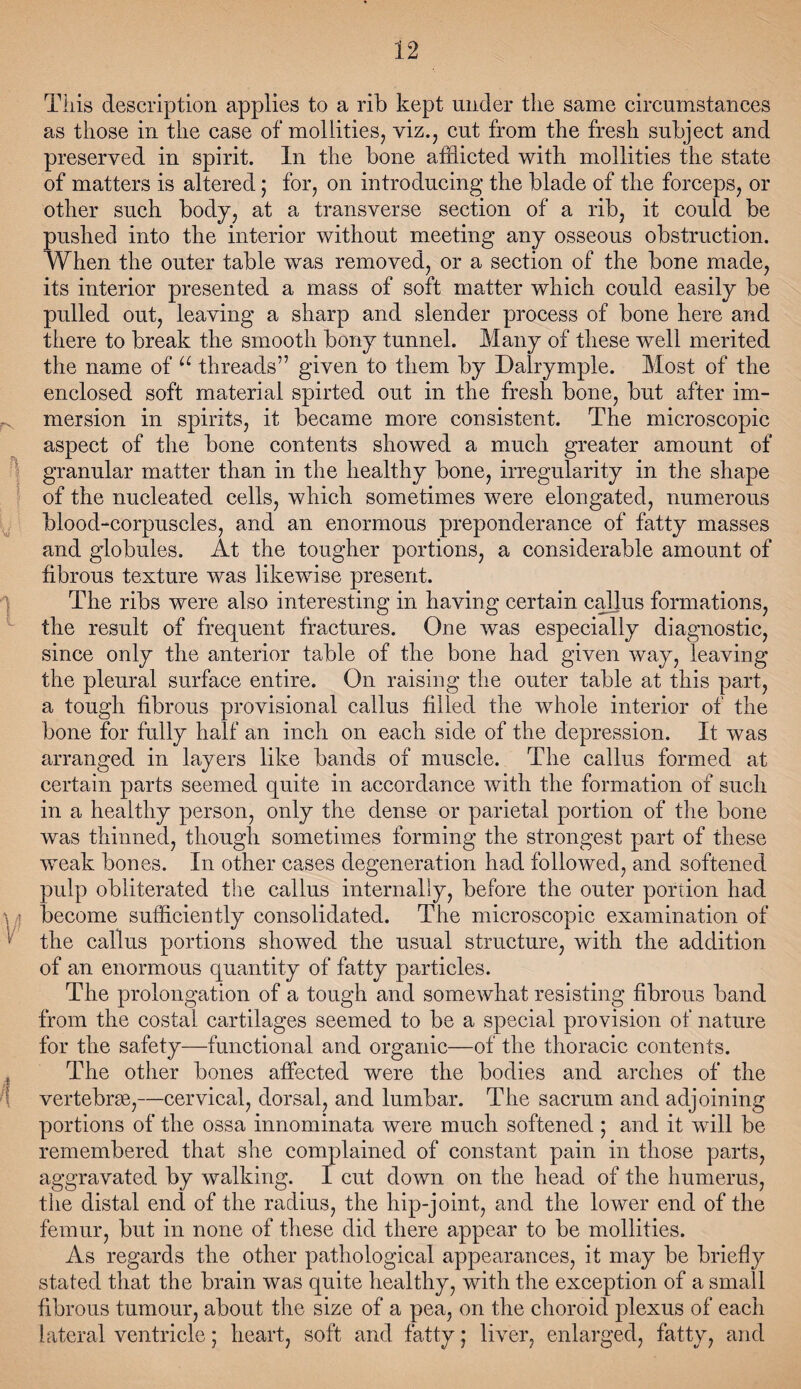 This description applies to a rib kept under the same circumstances as those in the case of mollities, viz., cut from the fresh subject and preserved in spirit. In the bone afflicted with mollities the state of matters is altered; for, on introducing the blade of the forceps, or other such body, at a transverse section of a rib, it could be pushed into the interior without meeting any osseous obstruction. When the outer table was removed, or a section of the bone made, its interior presented a mass of soft matter which could easily be pulled out, leaving a sharp and slender process of bone here and there to break the smooth bony tunnel. Many of these well merited the name of u threads” given to them by Dairymple. Most of the enclosed soft material spirted out in the fresh bone, but after im- meision in spirits, it became more consistent. The microscopic aspect of the bone contents showed a much greater amount of granular matter than in the healthy bone, irregularity in the shape of the nucleated cells, which sometimes were elongated, numerous blood-corpuscles, and an enormous preponderance of fatty masses and globules. At the tougher portions, a considerable amount of fibrous texture was likewise present. The ribs were also interesting in having certain callus formations, the result of frequent fractures. One was especially diagnostic, since only the anterior table of the bone had given way, leaving the pleural surface entire. On raising the outer table at this part, a tough fibrous provisional callus filled the whole interior of the bone for fully half an inch on each side of the depression. It was arranged in layers like bands of muscle. The callus formed at certain parts seemed quite in accordance with the formation of such in a healthy person, only the dense or parietal portion of the bone was thinned, though sometimes forming the strongest part of these weak bones. In other cases degeneration had followed, and softened pulp obliterated the callus internally, before the outer portion had ■\ 4 become sufficiently consolidated. The microscopic examination of the callus portions showed the usual structure, with the addition of an enormous quantity of fatty particles. The prolongation of a tough and somewhat resisting fibrous band from the costal cartilages seemed to be a special provision of nature for the safety—functional and organic—of the thoracic contents. The other bones affected were the bodies and arches of the vertebrae,—cervical, dorsal, and lumbar. The sacrum and adjoining portions of the ossa innominata were much softened; and it will be remembered that she complained of constant pain in those parts, aggravated by walking. I cut down on the head of the humerus, the distal end of the radius, the hip-joint, and the lower end of the femur, but in none of these did there appear to be mollities. As regards the other pathological appearances, it may be briefly stated that the brain was quite healthy, with the exception of a small fibrous tumour, about the size of a pea, on the choroid plexus of each lateral ventricle; heart, soft and fatty; liver, enlarged, fatty, and