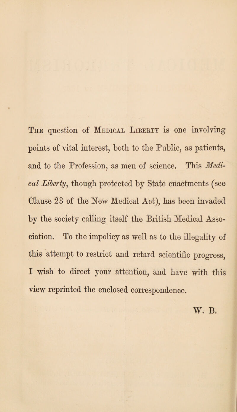 The question of Medical Liberty is one involving points of vital interest, both to the Public, as patients, and to the Profession, as men of science. This Medi¬ cal Liberty, though protected by State enactments (see Clause 23 of the New Medical Act), has been invaded by the society calling itself the British Medical Asso¬ ciation. To the impolicy as well as to the illegality of this attempt to restrict and retard scientific progress, I wish to direct your attention, and have with this view reprinted the enclosed correspondence. W. B.