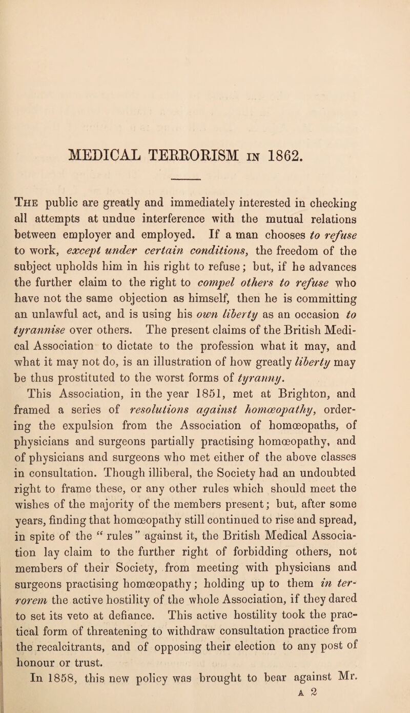 The public are greatly and immediately interested in checking all attempts at undue interference with the mutual relations between employer and employed. If a man chooses to refuse to work, except under certain conditions, the freedom of the subject upholds him in his right to refuse; but, if he advances the further claim to the right to compel others to refuse who have not the same objection as himself, then he is committing an unlawful act, and is using his own liberty as an occasion to tyrannise over others. The present claims of the British Medi¬ cal Association to dictate to the profession what it may, and what it may not do, is an illustration of how greatly liberty may be thus prostituted to the worst forms of tyranny. This Association, in the year 1851, met at Brighton, and framed a series of resolutions against homoeopathy, order¬ ing the expulsion from the Association of homoeopaths, of physicians and surgeons partially practising homoeopathy, and of physicians and surgeons who met either of the above classes in consultation. Though illiberal, the Society had an undoubted right to frame these, or any other rules which should meet the wishes of the majority of the members present; but, after some years, finding that homoeopathy still continued to rise and spread, in spite of the “ rules ” against it, the British Medical Associa¬ tion lay claim to the further right of forbidding others, not members of their Society, from meeting with physicians and surgeons practising homoeopathy; holding up to them in ter- rorem the active hostility of the whole Association, if they dared to set its veto at defiance. This active hostility took the prac¬ tical form of threatening to withdraw consultation practice from the recalcitrants, and of opposing their election to any post of honour or trust. In 1858, this new policy was brought to bear against Mr. A 2