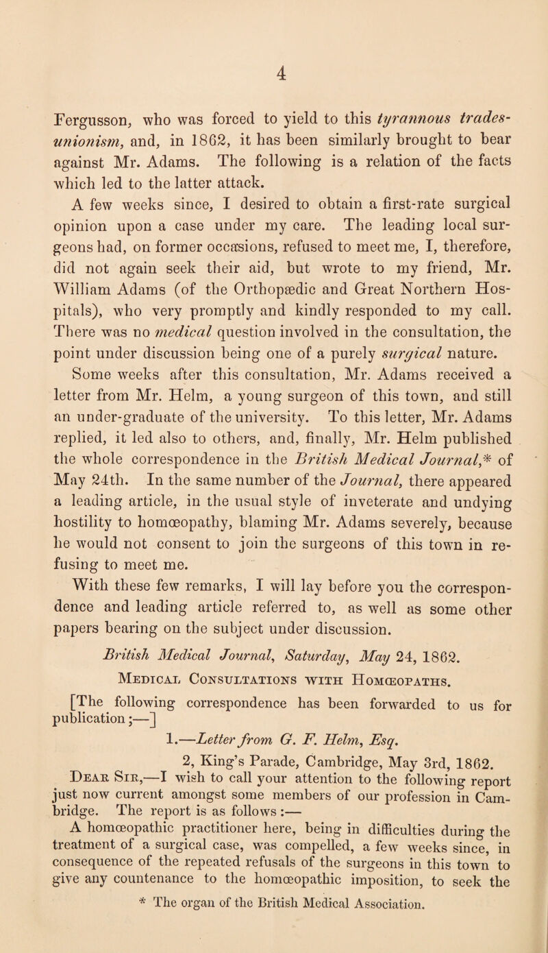 Fergusson, who was forced to yield to this tyrannous trades- unionism, and, in 1862, it has been similarly brought to bear against Mr. Adams. The following is a relation of the facts which led to the latter attack. A few weeks since, I desired to obtain a first-rate surgical opinion upon a case under my care. The leading local sur¬ geons had, on former occasions, refused to meet me, I, therefore, did not again seek their aid, but wrote to my friend, Mr. William Adams (of the Orthopaedic and Great Northern Hos¬ pitals), who very promptly and kindly responded to my call. There was no medical question involved in the consultation, the point under discussion being one of a purely surgical nature. Some weeks after this consultation, Mr. Adams received a letter from Mr. Helm, a young surgeon of this town, and still an under-graduate of the university. To this letter, Mr. Adams replied, it led also to others, and, finally, Mr. Helm published the whole correspondence in the British Medical Journalof May 24th. In the same number of the Journal, there appeared a leading article, in the usual style of inveterate and undying hostility to homoeopathy, blaming Mr. Adams severely, because he would not consent to join the surgeons of this town in re¬ fusing to meet me. With these few remarks, I will lay before you the correspon¬ dence and leading article referred to, as well as some other papers hearing on the subject under discussion. British Medical Journal, Saturday, May 24, 1862. Medical Consultations with Homoeopaths. [The following correspondence has been forwarded to us for publication;—] 1.—Letter from G. F. Helm, Esq. 2, King’s Parade, Cambridge, May 3rd, 1862. Heap Sip,—I wish to call your attention to the following report just now current amongst some members of our profession in Cam¬ bridge. The report is as follows :— A homoeopathic practitioner here, being in difficulties during the treatment of a surgical case, was compelled, a few weeks since, in consequence of the repeated refusals of the surgeons in this town to give any countenance to the homoeopathic imposition, to seek the * The organ of the British Medical Association.