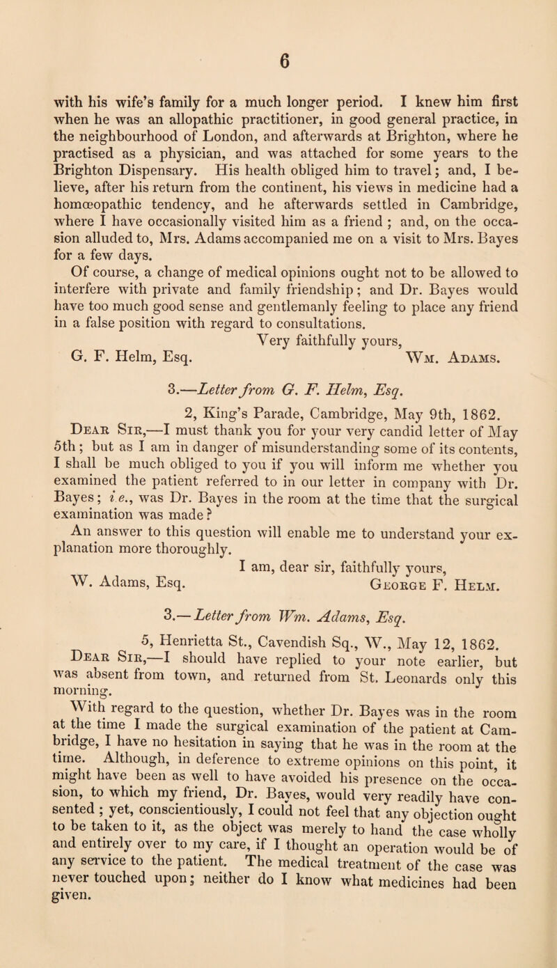 with his wife’s family for a much longer period. I knew him first when he was an allopathic practitioner, in good general practice, in the neighbourhood of London, and afterwards at Brighton, where he practised as a physician, and was attached for some years to the Brighton Dispensary. His health obliged him to travel; and, I be¬ lieve, after his return from the continent, his views in medicine had a homoeopathic tendency, and he afterwards settled in Cambridge, where I have occasionally visited him as a friend ; and, on the occa¬ sion alluded to, Mrs. Adams accompanied me on a visit to Mrs. Bayes for a few days. Of course, a change of medical opinions ought not to be allowed to interfere with private and family friendship; and Dr. Bayes would have too much good sense and gentlemanly feeling to place any friend in a false position with regard to consultations. Very faithfully yours, G. F. Helm, Esq. Wm. Adams. 3.—Letter from G. F. Helm, Esq. 2, King’s Parade, Cambridge, May 9th, 1862. Dear Sir,—I must thank you for your very candid letter of May 5th ; but as I am in danger of misunderstanding some of its contents, I shall be much obliged to you if you will inform me whether you examined the patient referred to in our letter in company with Dr. Bayes; i e., was Dr. Bayes in the room at the time that the surgical examination was made ? An answer to this question will enable me to understand your ex¬ planation more thoroughly. I am, dear sir, faithfully yours, W. Adams, Esq. George F. Helm. 3.— Letter from Wm. Adams, Esq. 5, Henrietta St., Cavendish Sq., W., May 12, 1862. Dear Sir, I should have replied to your note earlier, but was absent from town, and returned from St. Leonards only this morning. With regard to the question, whether Dr. Bayes was in the room at the time I made the surgical examination of the patient at Cam¬ bridge, I have no hesitation in saying that he was in the room at the time. Although, in defeience to extreme opinions on this point, it might have been as well to have avoided his presence on the occa¬ sion, to which my friend, Dr. Bayes, would very readily have con¬ sented ; yet, conscientiously, I could not feel that any objection ouMit to be taken to it, as the object was merely to hand the case wholly and entirely over to my care, if I thought an operation would be of any service to the patient. The medical treatment of the case was never touched upon; neither do I know what medicines had been given.