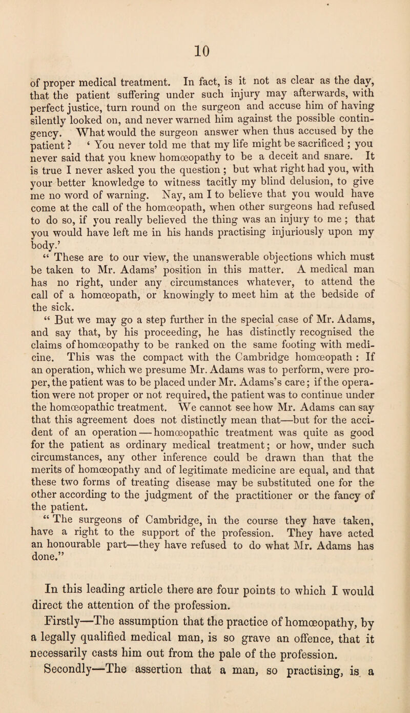 of proper medical treatment. In fact, is it not as clear as the day, that the patient suffering under such injury may afterwards, with perfect justice, turn round on the surgeon and accuse him of having silently looked on, and never warned him against the possible contin¬ gency. What would the surgeon answer when thus accused by the patient ? ‘ You never told me that my life might be sacrificed ; you never said that you knew homoeopathy to be a deceit and snare. It is true I never asked you the question ; but what right had you, with your better knowledge to witness tacitly my blind delusion, to give me no word of warning. Nay, am I to believe that you would have come at the call of the homoeopath, when other surgeons had refused to do so, if you really believed the thing was an injury to me ; that you would have left me in his hands practising injuriously upon my body.’ “ These are to our view, the unanswerable objections which must be taken to Mr. Adams’ position in this matter. A medical man has no right, under any circumstances whatever, to attend the call of a homoeopath, or knowingly to meet him at the bedside of the sick. “ But we may go a step further in the special case of Mr. Adams, and say that, by his proceeding, he has distinctly recognised the claims of homoeopathy to be ranked on the same footing with medi¬ cine. This was the compact with the Cambridge homoeopath : If an operation, which we presume Mr. Adams was to perform, were pro¬ per, the patient was to be placed under Mr. Adams’s care; if the opera¬ tion were not proper or not required, the patient was to continue under the homoeopathic treatment. We cannot see how Mr. Adams can say that this agreement does not distinctly mean that—but for the acci¬ dent of an operation — homoeopathic treatment was quite as good for the patient as ordinary medical treatment; or how, under such circumstances, any other inference could be drawn than that the merits of homoeopathy and of legitimate medicine are equal, and that these two forms of treating disease may be substituted one for the other according to the judgment of the practitioner or the fancy of the patient. “ The surgeons of Cambridge, in the course they have taken, have a right to the support of the profession. They have acted an honourable part—they have refused to do what Mr. Adams has done.” In this leading article there are four points to which I would direct the attention of the profession. Firstly—The assumption that the practice of homoeopathy, by a legally qualified medical man, is so grave an offence, that it necessarily casts him out from the pale of the profession. Secondly—The assertion that a man, so practising, is a