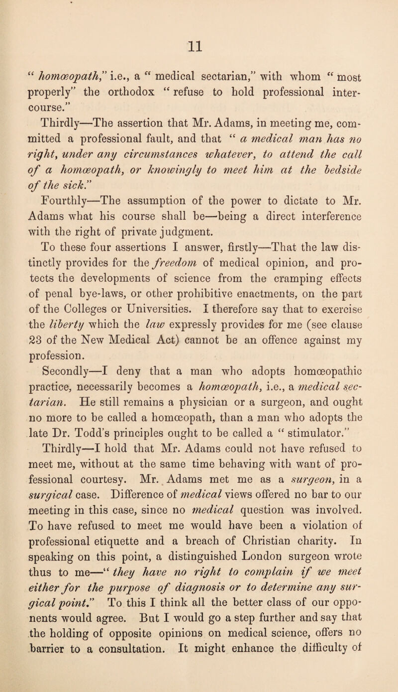 “ homoeopath ” i.e., a  medical sectarian,” with whom “ most properly” the orthodox “ refuse to hold professional inter¬ course.” Thirdly—The assertion that Mr. Adams, in meeting me, com¬ mitted a professional fault, and that “ a medical man has no right, under any circumstances whatever, to attend the call of a homoeopath, or knowingly to meet him at the bedside of the sick” Fourthly—The assumption of the power to dictate to Mr. Adams wfiiat his course shall he—being a direct interference with the right of private judgment. To these four assertions I answer, firstly—That the law dis¬ tinctly provides for the freedom of medical opinion, and pro¬ tects the developments of science from the cramping effects of penal bye-laws, or other prohibitive enactments, on the part of the Colleges or Universities. I therefore say that to exercise the liberty which the law expressly provides for me (see clause 23 of the New Medical Act) cannot be an offence against my profession. Secondly—I deny that a man who adopts homoeopathic practice, necessarily becomes a homoeopath, i.e., a medical sec¬ tarian. He still remains a physician or a surgeon, and ought no more to be called a homoeopath, than a man who adopts the late Dr. Todd’s principles ought to be called a “ stimulator.” Thirdly—I hold that Mr. Adams could not have refused to meet me, without at the same time behaving with waut of pro¬ fessional courtesy. Mr. Adams met me as a surgeon, in a surgical case. Difference of medical views offered no bar to our meeting in this case, since no medical question was involved. To have refused to meet me would have been a violation of professional etiquette and a breach of Christian charity. In speaking on this point, a distinguished London surgeon wrote thus to me—“ they have no right to complain if we meet either for the purpose of diagnosis or to determine any sur¬ gical point” To this I think all the better class of our oppo¬ nents would agree. But I would go a step further and say that the holding of opposite opinions on medical science, offers no harrier to a consultation. It might enhance the difficulty of