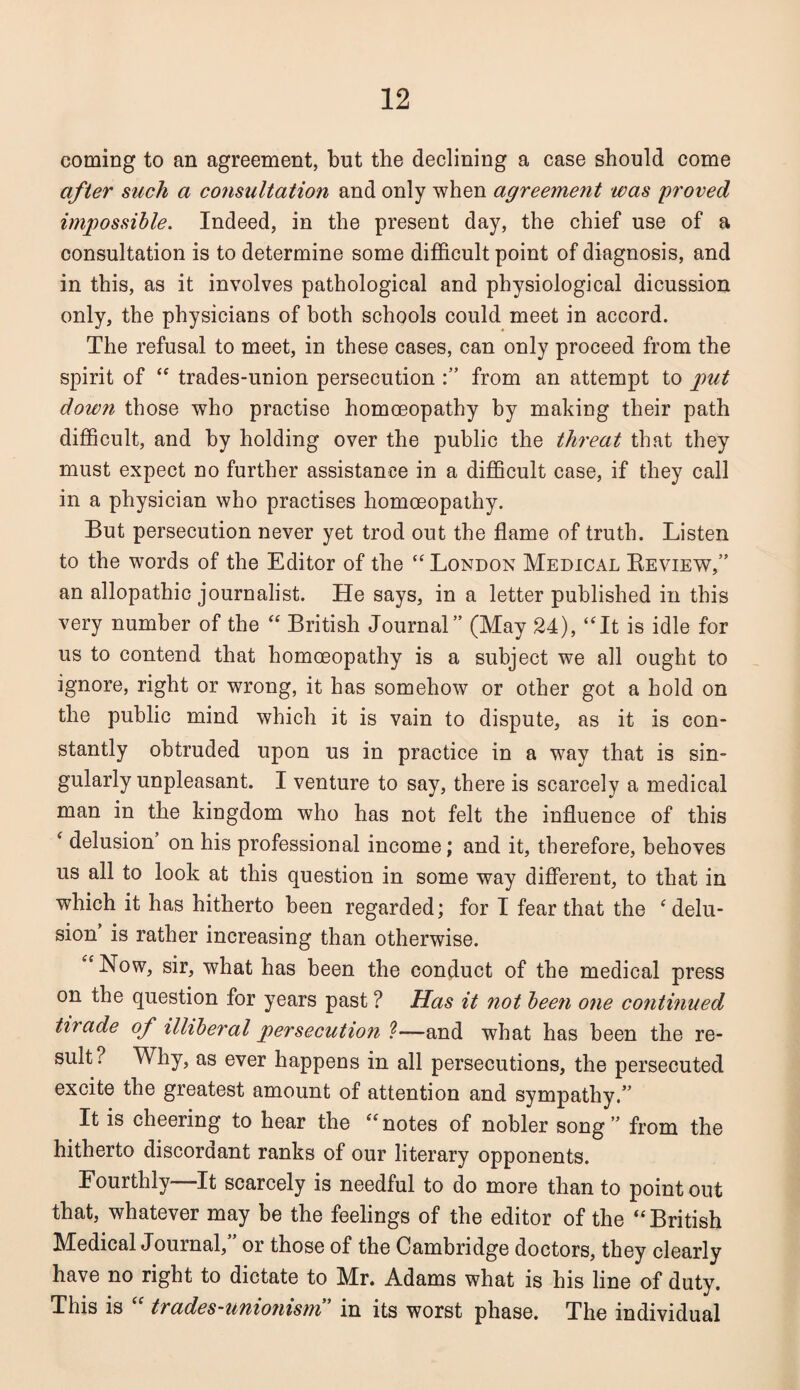 coming to an agreement, but the declining a case should come after such a consultation and only when agreement was proved impossible. Indeed, in the present day, the chief use of a consultation is to determine some difficult point of diagnosis, and in this, as it involves pathological and physiological dicussion only, the physicians of both schools could meet in accord. The refusal to meet, in these cases, can only proceed from the spirit of “ trades-union persecution from an attempt to put down those who practise homoeopathy by making their path difficult, and hy holding over the public the threat that they must expect no further assistance in a difficult case, if they call in a physician who practises homoeopathy. But persecution never yet trod out the flame of truth. Listen to the words of the Editor of the “ London Medical Review,” an allopathic journalist. He says, in a letter published in this very number of the “ British Journal” (May 24), “It is idle for us to contend that homoeopathy is a subject we all ought to ignore, right or wrong, it has somehow or other got a hold on the public mind which it is vain to dispute, as it is con¬ stantly obtruded upon us in practice in a way that is sin¬ gularly unpleasant. I venture to say, there is scarcely a medical man in the kingdom who has not felt the influence of this ‘ delusion on his professional income; and it, therefore, behoves us all to look at this question in some way different, to that in which it has hitherto been regarded; for I fear that the f delu¬ sion is rather increasing than otherwise. “ Now, sir, what has been the conduct of the medical press on the question for years past ? Has it not been one continued tn ade of illiberal persecution ?—and what has been the re¬ sult? Why, as ever happens in all persecutions, the persecuted excite the greatest amount of attention and sympathy.” It is cheering to hear the “ notes of nobler song ” from the hitherto discordant ranks of our literary opponents. Fourthly—It scarcely is needful to do more than to point out that, whatever may be the feelings of the editor of the “British Medical Journal, or those of the Cambridge doctors, they clearly have no right to dictate to Mr. Adams what is his line of duty. This is trades-unionism in its worst phase. The individual