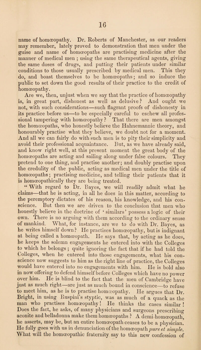 name of homoeopathy. Dr. Roberts of Manchester, as our readers may remember, lately proved to demonstration that men under the guise and name of homoeopaths are practising medicine after the manner of medical men ; using the same therapeutical agents, giving the same doses of drugs, and putting their patients under similar conditions to those usually prescribed by medical men. This they do, and boast themselves to be homoeopaths; and so induce the public to set down the good results of their practice to the credit of homoeopathy. Are we, then, unjust when we say that the practice of homoeopathy is, in great part, dishonest as well as delusive ? And ought we not, with such considerations—such flagrant proofs of dishonesty in its practice before us—to be especially careful to eschew all profes¬ sional tampering with homoeopathy ? That there are men amongst the homoeopaths, who honestly believe the Hahnemannic theory, and honourably practise what they believe, we doubt not for a moment. And all we can fairly do with such men is to pity their simplicity and avoid their professional acquaintance. But, as we have already said, and know right well, at this present moment the great body of the homoeopaths are acting and sailing along under false colours. They pretend to one thing, and practise another; and doubly practise upon the credulity of the public, acting as medical men under the title of homoeopaths; practising medicine, and telling their patients that it is homoeopathically they are being treated. “ With regard to Dr. Bayes, we will readily admit what he claims—that he is acting, in all he does in this matter, according to the peremptory dictates of his reason, his knowledge, and his con¬ science. But then we are driven to the conclusion that men who honestly believe in the doctrine of 4 similars’ possess a logic of their own. There is no arguing with them according to the ordinary sense of mankind. What, for instance, are we to do with Dr. Bayes, as he writes himself down ? He practises homoeopathy, but is indignant at being called a homoeopath. He says that, by acting as he does, he keeps the solemn engagements he entered into with the Colleges to which he belongs ; quite ignoring the fact that if he had told the Colleges, when he entered into those engagements, what his con¬ science now suggests to him as the right line of practice, the Colleges would have entered into no engagements with him. He is bold also in now offering to defend himself before Colleges which have no power over him. He is blind to the fact that the men of Cambridge have just as much right—are just as much bound in conscience—to refuse to meet him, as he is to practise homoeopathy. He argues that Dr. Bright, in using Ruspini’s styptic, was as much of a quack as the man who practises homoeopathy! He thinks the cases similar ! Does the fact, he asks, of many physicians and surgeons prescribing aconite and belladonna make them homoeopaths ? A demi-homceopath, he asserts, may be, but an entire homoeopath ceases to be a physician. He fully goes with us in denunciation of the homoeopat h pure et simple. What will the homoeopathic fraternity say to this new confession of