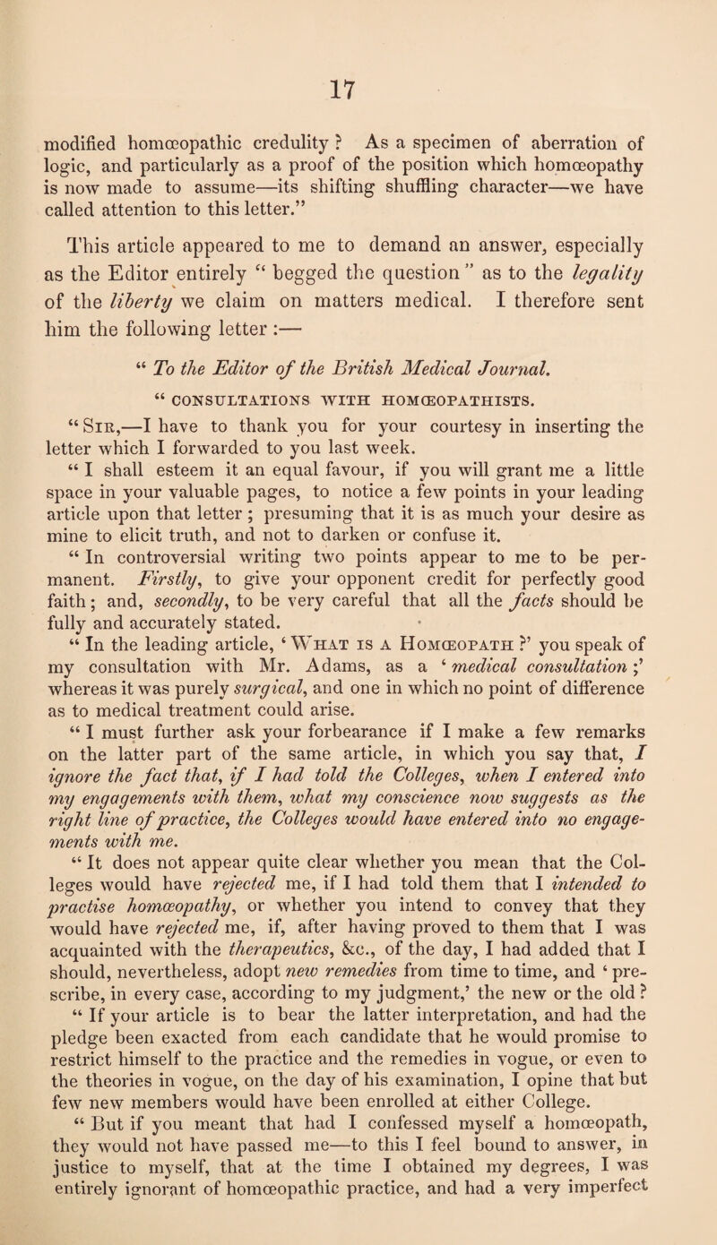 modified homoeopathic credulity ? As a specimen of aberration of logic, and particularly as a proof of the position which homoeopathy is now made to assume—its shifting shuffling character—we have called attention to this letter.” This article appeared to me to demand an answer, especially as the Editor entirely c< begged the question ” as to the legality of the liberty we claim on matters medical. I therefore sent him the following letter :— “ To the Editor of the British Medical Journal. “ CONSULTATIONS WITH HOMCEOPATHISTS. “ Sin,—I have to thank you for your courtesy in inserting the letter which I forwarded to you last week. “ I shall esteem it an equal favour, if you will grant me a little space in your valuable pages, to notice a few points in your leading article upon that letter; presuming that it is as much your desire as mine to elicit truth, and not to darken or confuse it. “ In controversial writing two points appear to me to be per¬ manent. Firstly, to give your opponent credit for perfectly good faith; and, secondly, to be very careful that all the facts should be fully and accurately stated. “ In the leading article, 4 What is a Homceopath ?’ you speak of my consultation with Mr. Adams, as a ‘ medical consultation whereas it was purely surgical, and one in which no point of difference as to medical treatment could arise. “ I must further ask your forbearance if I make a few remarks on the latter part of the same article, in which you say that, I ignore the fact that, if I had told the Colleges, when I entered into my engagements with them, what my conscience now suggests as the right line of practice, the Colleges would have entered into no engage¬ ments with me. “ It does not appear quite clear whether you mean that the Col¬ leges would have rejected me, if I had told them that I intended to practise homoeopathy, or whether you intend to convey that they would have rejected me, if, after having proved to them that I was acquainted with the therapeutics, &c., of the day, I had added that I should, nevertheless, adopt new remedies from time to time, and ‘ pre¬ scribe, in every case, according to my judgment,’ the new or the old ? “If your article is to bear the latter interpretation, and had the pledge been exacted from each candidate that he would promise to restrict himself to the practice and the remedies in vogue, or even to the theories in vogue, on the day of his examination, I opine that but few new members would have been enrolled at either College. “ But if you meant that had I confessed myself a homceopath, they would not have passed me—to this I feel bound to answer, in justice to myself, that at the time I obtained my degrees, I was entirely ignorant of homoeopathic practice, and had a very imperfect