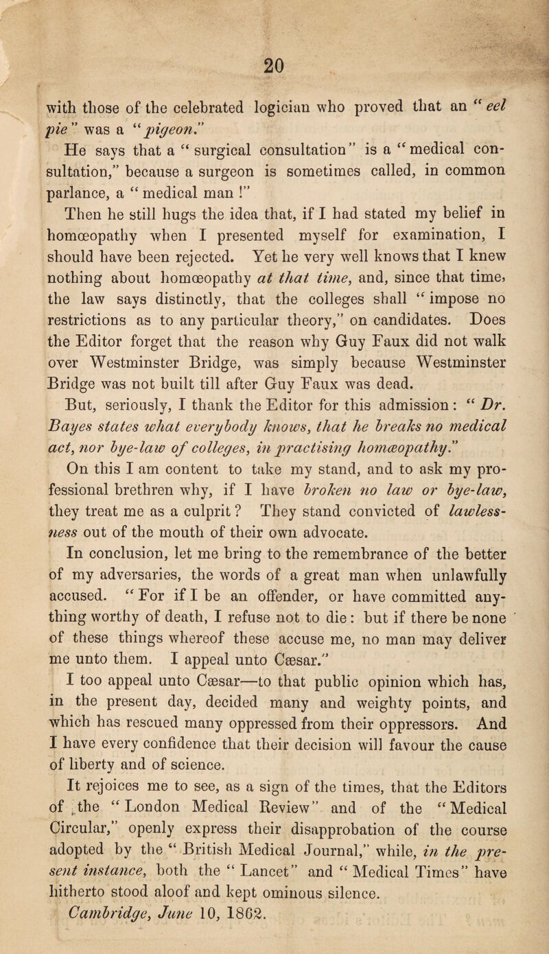 with those of the celebrated logician who proved that an “ eel pie” was a “pigeon” He says that a “ surgical consultation” is a “medical con¬ sultation,” because a surgeon is sometimes called, in common parlance, a “ medical man !” Then he still hugs the idea that, if I had stated my belief in homoeopathy when I presented myself for examination, I should have been rejected. Yet he very well knows that I knew nothing about homoeopathy at that time, and, since that time* the law says distinctly, that the colleges shall “ impose no restrictions as to any particular theory,” on candidates. Does the Editor forget that the reason why Guy Faux did not walk over Westminster Bridge, was simply because Westminster Bridge was not built till after Guy Faux was dead. But, seriously, I thank the Editor for this admission : “ Dr. Bayes states what everybody knows, that he breaks no medical act, nor bye-law of colleges, in practising homoeopathy.” On this I am content to take my stand, and to ask my pro¬ fessional brethren why, if I have broken no law or bye-law, they treat me as a culprit ? They stand convicted of lawless¬ ness out of the mouth of their own advocate. In conclusion, let me bring to the remembrance of the better of my adversaries, the words of a great man when unlawfully accused. u For if I be an offender, or have committed any¬ thing worthy of death, I refuse not to die : hut if there he none of these things whereof these accuse me, no man may deliver me unto them. I appeal unto Csesar.” I too appeal unto Caesar—to that public opinion which has, in the present day, decided many and weighty points, and which has rescued many oppressed from their oppressors. And I have every confidence that their decision will favour the cause of liberty and of science. It rejoices me to see, as a sign of the times, that the Editors of .the “London Medical Review” and of the “Medical Circular,” openly express their disapprobation of the course adopted by the “ British Medical Journal,” while, in the pre¬ sent instance, both the “ Lancet” and “ Medical Times” have hitherto stood aloof and kept ominous silence. Cambridge, June 10, 1862.