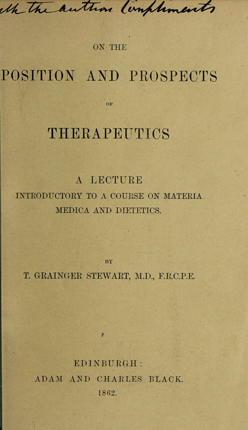 POSITION AND PROSPECTS THERAPEUTICS A LECTURE INTRODUCTORY TO A COURSE ON MATERIA MEDICA AND DIETETICS. T. GRAINGER STEWART, M.D., E.R.C.P.E. EDINBURGH: ADAM AND CHARLES BLACK. 1862.