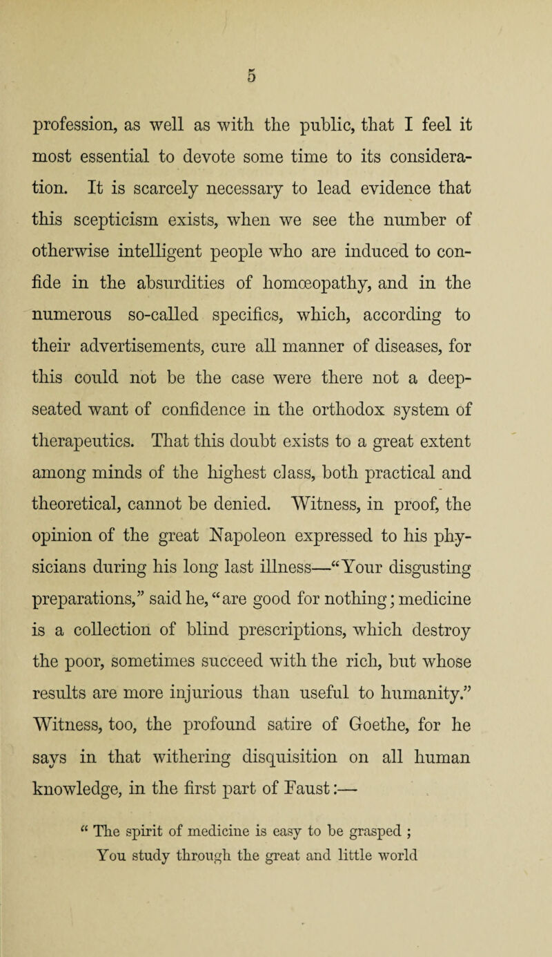 profession, as well as with the public, that I feel it most essential to devote some time to its considera¬ tion. It is scarcely necessary to lead evidence that this scepticism exists, when we see the number of otherwise intelligent people who are induced to con¬ fide in the absurdities of homoeopathy, and in the numerous so-called specifics, which, according to their advertisements, cure all manner of diseases, for this could not be the case were there not a deep- seated want of confidence in the orthodox system of therapeutics. That this doubt exists to a great extent among minds of the highest class, both practical and theoretical, cannot be denied. Witness, in proof, the opinion of the great Napoleon expressed to his phy¬ sicians during his long last illness—“Your disgusting preparations,'” said he, “are good for nothing; medicine is a collection of blind prescriptions, which destroy the poor, sometimes succeed with the rich, but whose results are more injurious than useful to humanity/’ Witness, too, the profound satire of Goethe, for he says in that withering disquisition on all human knowledge, in the first part of Faust:— “ The spirit of medicine is easy to be grasped ; You study through the great and little world