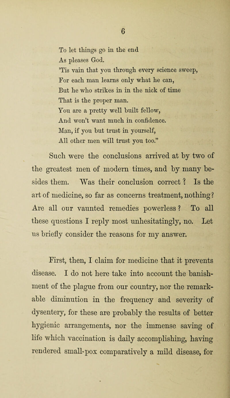 To let things go in the end As pleases God. ’Tis vain that you through every science sweep, For each man learns only what he can, But he who strikes in in the nick of time That is the proper man. You are a pretty well built fellow, And won’t want much in confidence. Man, if you but trust in yourself, All other men will trust you too.” Such were the conclusions arrived at by two of the greatest men of modern times, and by many be¬ sides them. Was their conclusion correct % Is the art of medicine, so far as concerns treatment, nothing? Are all our vaunted remedies powerless ? To all these questions I reply most unhesitatingly, no. Let us briefly consider the reasons for my answer. First, then, I claim for medicine that it prevents disease. I do not here take into account the banish¬ ment of the plague from our country, nor the remark¬ able diminution in the frequency and severity of dysentery, for these are probably the results of better hygienic arrangements, nor the immense saving of life which vaccination is daily accomplishing, having rendered small-pox comparatively a mild disease, for