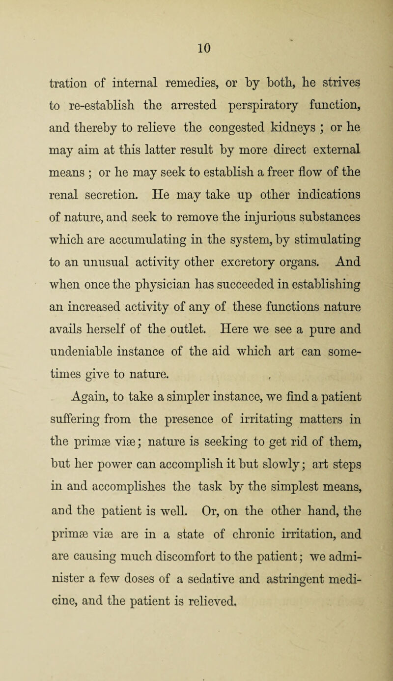 tration of internal remedies, or by both, he strives to re-establish the arrested perspiratory function, and thereby to relieve the congested kidneys ; or he may aim at this latter result by more direct external means ; or he may seek to establish a freer flow of the renal secretion. He may take up other indications of nature, and seek to remove the injurious substances which are accumulating in the system, by stimulating to an unusual activity other excretory organs. And when once the physician has succeeded in establishing an increased activity of any of these functions nature avails herself of the outlet. Here we see a pure and undeniable instance of the aid which art can some¬ times give to nature. Again, to take a simpler instance, we find a patient suffering from the presence of irritating matters in the primse vise; nature is seeking to get rid of them, but her power can accomplish it but slowly; art steps in and accomplishes the task by the simplest means, and the patient is well. Or, on the other hand, the primse vise are in a state of chronic irritation, and are causing much discomfort to the patient; we admi¬ nister a few doses of a sedative and astringent medi¬ cine, and the patient is relieved.