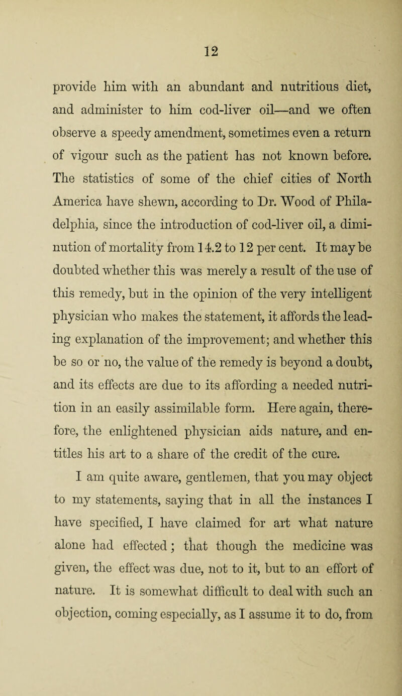 provide him with an abundant and nutritious diet, and administer to him cod-liver oil—and we often observe a speedy amendment, sometimes even a return of vigour such as the patient has not known before. The statistics of some of the chief cities of North America have shewn, according to Dr. Wood of Phila¬ delphia, since the introduction of cod-liver oil, a dimi¬ nution of mortality from 14.2 to 12 per cent. It may be doubted whether this was merely a result of the use of tills remedy, but in the opinion of the very intelligent physician who makes the statement, it affords the lead¬ ing explanation of the improvement; and whether this be so or no, the value of the remedy is beyond a doubt, and its effects are due to its affording a needed nutri¬ tion in an easily assimilable form. Here again, there¬ fore, the enlightened physician aids nature, and en¬ titles his art to a share of the credit of the cure. I am quite aware, gentlemen, that you may object to my statements, saying that in all the instances I have specified, I have claimed for art what nature alone had effected; tliat though the medicine was given, the effect was due, not to it, but to an effort of nature. It is somewhat difficult to deal with such an objection, coming especially, as I assume it to do, from