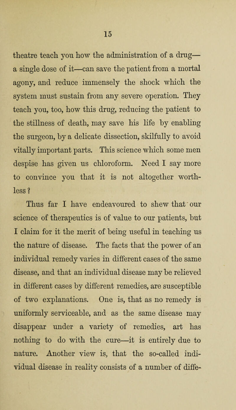theatre teach you how the administration of a drug— a single dose of it—can save the patient from a mortal agony, and reduce immensely the shock which the system must sustain from any severe operation. They teach you, too, how this drug, reducing the patient to the stillness of death, may save his life by enabling the surgeon, by a delicate dissection, skilfully to avoid vitally important parts. This science which some men despise has given us chloroform. Need I say more to convince you that it is not altogether worth¬ less ? Thus far I have endeavoured to shew that * our science of therapeutics is of value to our patients, but I claim for it the merit of being useful in teaching us the nature of disease. The facts that the power of an individual remedy varies in different cases of the same disease, and that an individual disease may be relieved in different cases by different remedies, are susceptible of two explanations. One is, that as no remedy is uniformly serviceable, and as the same disease may disappear under a variety of remedies, art has nothing to do with the cure—it is entirely due to nature. Another view is, that the so-called indi¬ vidual disease in reality consists of a number of diffe-