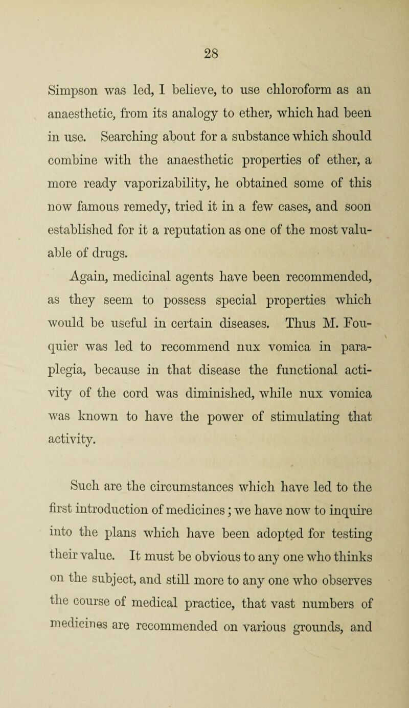 Simpson was led, I believe, to use chloroform as an anaesthetic, from its analogy to ether, which had been in use. Searching about for a substance which should combine with the anaesthetic properties of ether, a more ready vaporizability, he obtained some of this now famous remedy, tried it in a few cases, and soon established for it a reputation as one of the most valu¬ able of drugs. Again, medicinal agents have been recommended, as they seem to possess special properties which would be useful in certain diseases. Thus M. Fou- quier was led to recommend nux vomica in para¬ plegia, because in that disease the functional acti¬ vity of the cord was diminished, while nux vomica was known to have the power of stimulating that activity. Such are the circumstances which have led to the first introduction of medicines; we have now to inquire into the plans which have been adopted for testing their value. It must be obvious to any one who thinks on the subject, and still more to any one who observes the course of medical practice, that vast numbers of medicines are recommended on various grounds, and