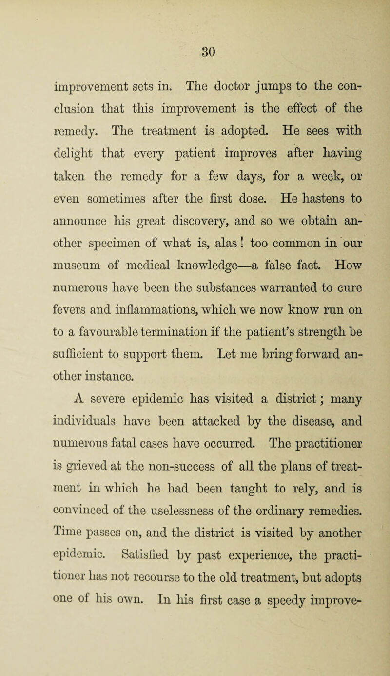 improvement sets in. The doctor jumps to the con¬ clusion that this improvement is the effect of the remedy. The treatment is adopted. He sees with delight that every patient improves after having taken the remedy for a few days, for a week, or even sometimes after the first dose. He hastens to announce his great discovery, and so we obtain an¬ other specimen of what is, alas! too common in our museum of medical knowledge—a false fact. How numerous have been the substances warranted to cure fevers and inflammations, which we now know run on to a favourable termination if the patient’s strength be sufficient to support them. Let me bring forward an¬ other instance. A severe epidemic has visited a district; many individuals have been attacked by the disease, and numerous fatal cases have occurred. The practitioner is grieved at the non-success of all the plans of treat¬ ment in which he had been taught to rely, and is convinced of the uselessness of the ordinary remedies. Time passes on, and the district is visited by another epidemic. Satisfied by past experience, the practi¬ tioner has not recourse to the old treatment, but adopts one of his own. In his first case a speedy improve-