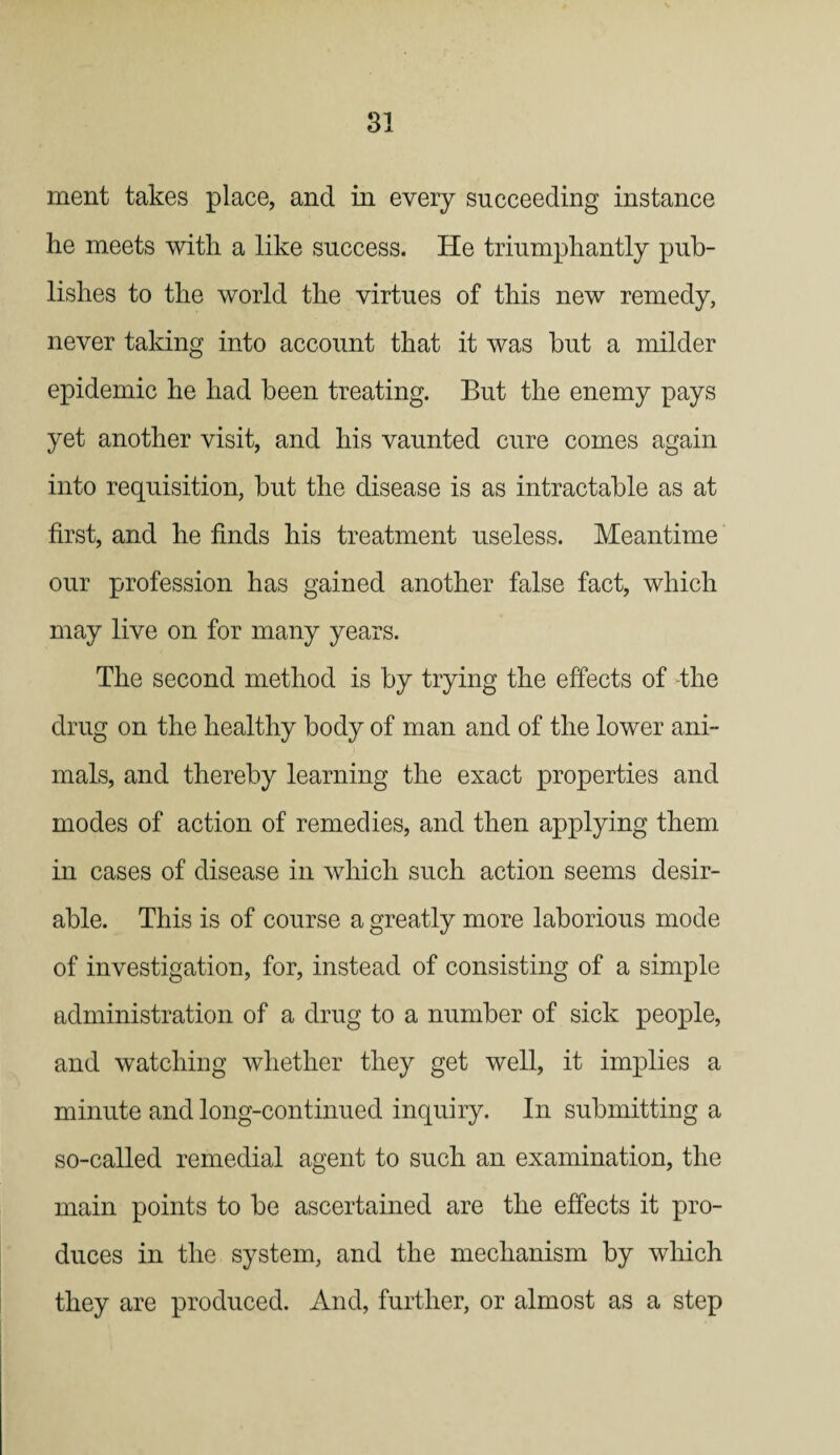 ment takes place, and in every succeeding instance he meets with a like success. He triumphantly pub¬ lishes to the world the virtues of this new remedy, never taking into account that it was but a milder epidemic he had been treating. But the enemy pays yet another visit, and his vaunted cure comes again into requisition, but the disease is as intractable as at first, and he finds his treatment useless. Meantime our profession has gained another false fact, which may live on for many years. The second method is by trying the effects of -the drug on the healthy body of man and of the lower ani¬ mals, and thereby learning the exact properties and modes of action of remedies, and then applying them in cases of disease in which such action seems desir¬ able. This is of course a greatly more laborious mode of investigation, for, instead of consisting of a simple administration of a drug to a number of sick people, and watching whether they get well, it implies a minute and long-continued inquiry. In submitting a so-called remedial agent to such an examination, the main points to be ascertained are the effects it pro¬ duces in the system, and the mechanism by which they are produced. And, further, or almost as a step