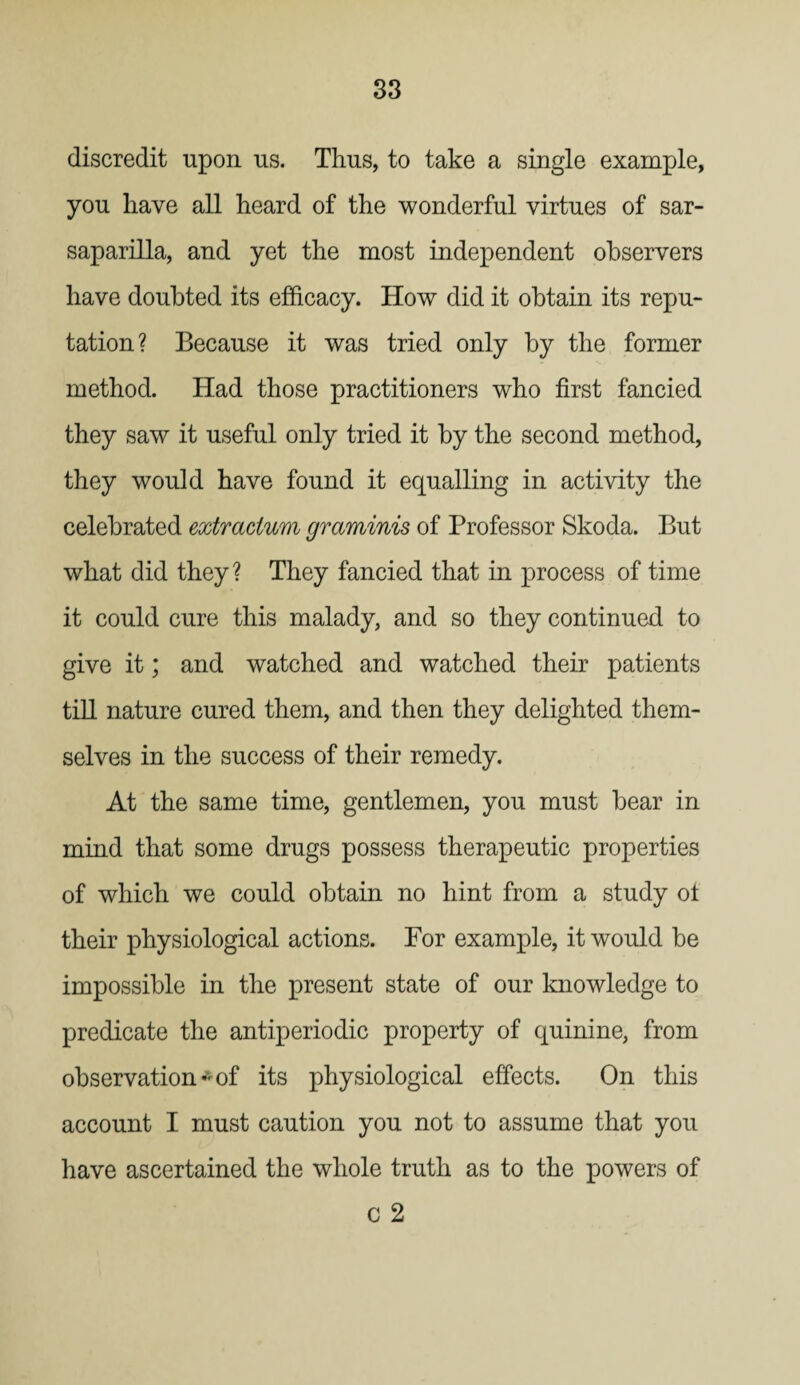 discredit upon us. Thus, to take a single example, you have all heard of the wonderful virtues of sar¬ saparilla, and yet the most independent observers have doubted its efficacy. How did it obtain its repu¬ tation? Because it was tried only by the former method. Had those practitioners who first fancied they saw it useful only tried it by the second method, they would have found it equalling in activity the celebrated extradum graminis of Professor Skoda. But what did they? They fancied that in process of time it could cure this malady, and so they continued to give it; and watched and watched their patients till nature cured them, and then they delighted them¬ selves in the success of their remedy. At the same time, gentlemen, you must bear in mind that some drugs possess therapeutic properties of which we could obtain no hint from a study ot their physiological actions. For example, it would be impossible in the present state of our knowledge to predicate the antiperiodic property of quinine, from observation*of its physiological effects. On this account I must caution you not to assume that you have ascertained the whole truth as to the powers of c 2