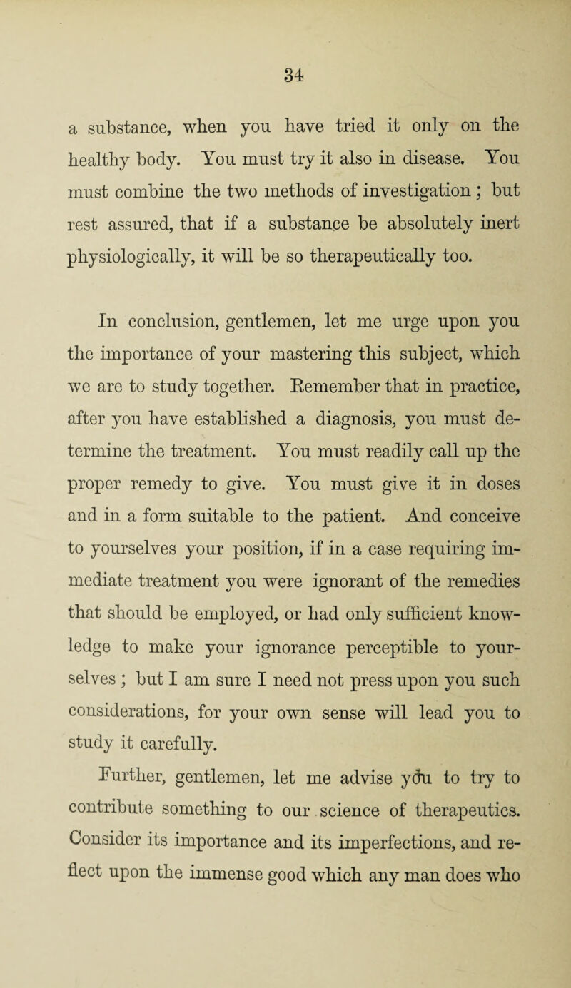 a substance, when you have tried it only on the healthy body. You must try it also in disease. You must combine the two methods of investigation ; but rest assured, that if a substance be absolutely inert physiologically, it will be so therapeutically too. In conclusion, gentlemen, let me urge upon you the importance of your mastering this subject, which we are to study together. Remember that in practice, after you have established a diagnosis, you must de¬ termine the treatment. You must readily call up the proper remedy to give. You must give it in doses and in a form suitable to the patient. And conceive to yourselves your position, if in a case requiring im¬ mediate treatment you were ignorant of the remedies that should be employed, or had only sufficient know¬ ledge to make your ignorance perceptible to your¬ selves ; but I am sure I need not press upon you such considerations, for your own sense will lead you to study it carefully. Further, gentlemen, let me advise you to try to contribute something to our science of therapeutics. Consider its importance and its imperfections, and re¬ flect upon the immense good which any man does who