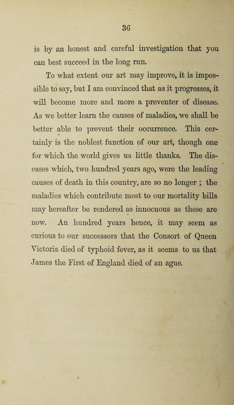 is by an honest and careful investigation that you can best succeed in the long run. To what extent our art may improve, it is impos¬ sible to say, but I am convinced that as it progresses, it will become more and more a preventer of disease. As we better learn the causes of maladies, we shall be better able to prevent their occurrence. This cer¬ tainly is the noblest function of our art, though one for which the world gives us little thanks. The dis¬ eases which, two hundred years ago, were the leading causes of death in this country, are so no longer ; the maladies which contribute most to our mortality bills may hereafter be rendered as innocuous as these are now. An hundred years hence, it may seem as curious to our successors that the Consort of Queen Victoria died of typhoid fever, as it seems to us that James the First of England died of an ague.