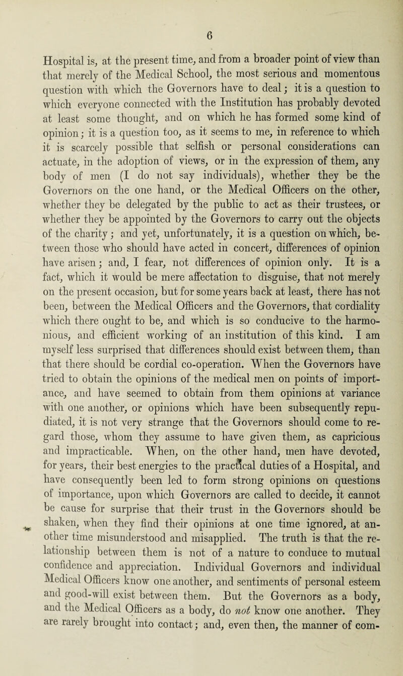 Hospital is, at the present time, and from a broader point of view than that merely of the Medical School, the most serious and momentous question with which the Governors have to deal; it is a question to which everyone connected with the Institution has probably devoted at least some thought, and on which he has formed some kind of opinion; it is a question too, as it seems to me, in reference to which it is scarcely possible that selfish or personal considerations can actuate, in the adoption of views, or in the expression of them, any body of men (I do not say individuals), whether they be the Governors on the one hand, or the Medical Officers on the other, whether they be delegated by the public to act as their trustees, or whether they be appointed by the Governors to carry out the objects of the charity; and yet, unfortunately, it is a question on which, be¬ tween those who should have acted in concert, differences of opinion have arisen; and, I fear, not differences of opinion only. It is a fact, which it would be mere affectation to disguise, that not merely on the present occasion, but for some years back at least, there has not been, between the Medical Officers and the Governors, that cordiality which there ought to be, and which is so conducive to the harmo¬ nious, and efficient wTorkiug of an institution of this kind. I am myself less surprised that differences should exist between them, than that there should be cordial co-operation. When the Governors have tried to obtain the opinions of the medical men on points of import¬ ance, and have seemed to obtain from them opinions at variance with one another, or opinions which have been subsequently repu¬ diated, it is not very strange that the Governors should come to re¬ gard those, whom they assume to have given them, as capricious and impracticable. When, on the other hand, men have devoted, for years, their best energies to the practical duties of a Hospital, and have consequently been led to form strong opinions on questions of importance, upon which Governors are called to decide, it cannot be cause for surprise that their trust in the Governors should be shaken, when they find their opinions at one time ignored, at an¬ other time misunderstood and misapplied. The truth is that the re¬ lationship between them is not of a nature to conduce to mutual confidence and appreciation. Individual Governors and individual Medical Officers know one another, and sentiments of personal esteem and good-will exist between them. But the Governors as a body, and the Medical Officers as a body, do not know one another. They are rarely brought into contact; and, even then, the manner of com-